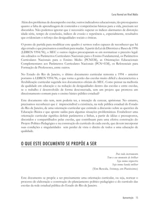 Apresentação 15
Curso Normal em Nível Médio
Além dos problemas de desempenho escolar, outros indicadores educacionais, tão preocupantes
quanto a falta de aprendizagem de conteúdos e competências básicas para a vida, precisam ser
discutidos. Não podemos ignorar que é necessário superar os índices alarmantes de distorção
idade-série, tempo de conclusão, índices de evasão e repetência e, especialmente, resultados
que evidenciam o reforço das desigualdades sociais e étnicas.
O ponto de partida para modiﬁcar este quadro é sermos todos capazes de reconhecer que há
algo errado e que precisamos contribuir para mudar. A partir da Lei de Diretrizes e Bases de 1996
(LDBEN 9394/96), o MEC e outros órgãos preocuparam-se em normatizar o preceito legal:
são editados os Parâmetros Curriculares Nacionais para o Ensino Fundamental, os Parâmetros
Curriculares Nacionais para o Ensino Médio (PCNEM), as Orientações Educacionais
Complementares aos Parâmetros Curriculares Nacionais (PCN+EM), os Referenciais para
Formação de Professores, entre outros.
No Estado do Rio de Janeiro, o último documento curricular remonta a 1994 – anterior
portanto à LDBEN 9394/96, o que torna a gestão das escolas muito difícil e descaracteriza a
ﬂexibilização curricular sugerida nos documentos oﬁciais do MEC. Como pensar na melhoria
da qualidade em educação e na redução de desigualdades dentro das escolas e entre escolas,
se o trabalho é desenvolvido de forma desconectada, sem um projeto que promova um
direcionamento comum para o ensino básico público estadual?
Este documento não tem, nem poderia ter, a intenção de cercear, aprisionar. No entanto,
precisamos reconhecer que é imprescindível a existência, na rede pública estadual do Estado
do Rio de Janeiro, de uma orientação curricular que estimule a discussão sobre as questões da
Educação Básica e que aponte saídas para algumas situações problemáticas. Estabelecer uma
orientação curricular signiﬁca deﬁnir parâmetros e linhas, a partir de idéias e pressupostos,
discutidos e compartilhados pelas escolas, que contribuam para uma efetiva construção do
Projeto Político Pedagógico e na construção do currículo de cada escola, que devem incorporar
suas condições e singularidades sem perder de vista o direito de todos a uma educação de
qualidade.
O QUE ESTE DOCUMENTO SE PROPÕE A SER
Pois todo instrumento
Tem o seu momento de brilhar
Seja numa orquestra
Seja numa banda militar
(Tim Rescala, Steinway, em Pianíssimo)
Este documento se propõe a ser precisamente uma orientação curricular, ou seja, nortear o
processo de elaboração e construção do planejamento político pedagógico e do currículo das
escolas da rede estadual pública do Estado do Rio de Janeiro.
 