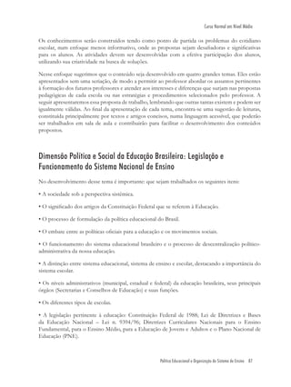 Política Educacional e Organização do Sistema de Ensino 87
Curso Normal em Nível Médio
Os conhecimentos serão construídos tendo como ponto de partida os problemas do cotidiano
escolar, num enfoque menos informativo, onde as propostas sejam desaﬁadoras e signiﬁcativas
para os alunos. As atividades devem ser desenvolvidas com a efetiva participação dos alunos,
utilizando sua criatividade na busca de soluções.
Nesse enfoque sugerimos que o conteúdo seja desenvolvido em quatro grandes temas. Eles estão
apresentados sem uma seriação, de modo a permitir ao professor abordar os assuntos pertinentes
à formação dos futuros professores e atender aos interesses e diferenças que surjam nas propostas
pedagógicas de cada escola ou nas estratégias e procedimentos selecionados pelo professor. A
seguir apresentaremos essa proposta de trabalho, lembrando que outras tantas existem e podem ser
igualmente válidas. Ao ﬁnal da apresentação de cada tema, encontra-se uma sugestão de leituras,
constituída principalmente por textos e artigos concisos, numa linguagem acessível, que poderão
ser trabalhados em sala de aula e contribuirão para facilitar o desenvolvimento dos conteúdos
propostos.
Dimensão Política e Social da Educação Brasileira: Legislação e
Funcionamento do Sistema Nacional de Ensino
No desenvolvimento desse tema é importante: que sejam trabalhados os seguintes itens:
• A sociedade sob a perspectiva sistêmica.
• O signiﬁcado dos artigos da Constituição Federal que se referem à Educação.
• O processo de formulação da política educacional do Brasil.
• O embate entre as políticas oﬁciais para a educação e os movimentos sociais.
• O funcionamento do sistema educacional brasileiro e o processo de descentralização político-
administrativa da nossa educação.
• A distinção entre sistema educacional, sistema de ensino e escolar, destacando a importância do
sistema escolar.
• Os níveis administrativos (municipal, estadual e federal) da educação brasileira, seus principais
órgãos (Secretarias e Conselhos de Educação) e suas funções.
• Os diferentes tipos de escolas.
• A legislação pertinente à educação: Constituição Federal de 1988; Lei de Diretrizes e Bases
da Educação Nacional – Lei n. 9394/96; Diretrizes Curriculares Nacionais para o Ensino
Fundamental, para o Ensino Médio, para a Educação de Jovens e Adultos e o Plano Nacional de
Educação (PNE).
 
