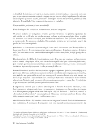 88 Ensino Fundamental e Ensino Médio
A ﬁnalidade deste tema é provocar e, ao mesmo tempo, motivar os alunos a buscarem respostas
para os questionamentos que trazem do seu percurso escolar em relação às políticas educacionais
adotadas pelos governos federal, estaduais e municipais no que diz respeito à garantia de uma
educação de qualidade. Uma pergunta pode nortear os trabalhos:
Em que medida o previsto em lei ocorre na realidade?
Uma abordagem dos conteúdos, nesta temática, pode ser a seguinte:
Os alunos poderão ser instigados a levantar questões vividas na sua própria experiência de
vida escolar ou veriﬁcadas nas escolas em que realizam a prática pedagógica. Com o apoio
do professor e da leitura dos textos, eles deverão dar respostas a estas questões, produzindo
a compreensão dos assuntos estudados. Os resultados poderão ser apresentados através da
produção de textos ou painéis.
Familiarizar os alunos com documentos legais é uma tarefa fundamental a ser desenvolvida. Os
futuros professores devem manusear tais textos, sendo capazes de debater aspectos deﬁnidos
na lei, de maneira coerente, localizando tópicos pela consulta a capítulos, artigos, parágrafos e
alíneas.
Distribuir cópias da LDB e da Constituição ou partes dela, para que os alunos tenham contato
com o texto e a linguagem oﬁcial, será um trabalho signiﬁcativo para os futuros professores,
pois suscitará questionamentos em relação a como consultar esses textos, se existe a necessidade
de decorar alguns artigos, quando citá-los, como aplicá-los etc.
Esse trabalho torna possível discussões sobre o papel dos poderes públicos, suas obrigações e
propostas. A leitura e análise dos documentos oﬁciais subsidiarão a investigação e as conclusões,
que poderão ser apresentadas através da montagem de um mural com artigos de jornais ou
revistas que discutam a aplicabilidade da Constituição Federal na realidade do nosso sistema
educacional. Também pode ser construído um quadro comparativo – o que diz a Constituição,
o que acontece na realidade e como gostaríamos que fosse.
É importante também que os alunos identiﬁquem o Sistema de Ensino Brasileiro, o seu
funcionamento e a importância dessa estrutura para o funcionamento das escolas. As charges
e os ﬁlmes podem proporcionar uma abordagem crítica e dinâmica. O Sorriso de Monalisa3
e
A Sociedade dos Poetas Mortos4
são exemplos de ﬁlmes que permitem um bom debate sobre
diferentes sistemas educacionais e cotidianos escolares.
O trabalho com fotos e documentos oriundos das antigas escolas dos alunos é também muito
rico e dinâmico. A montagem de um painel com este material suscita uma retrospectiva da
3
O Sorriso de Monalisa. Drama dirigido por Mike Newell, produzido em 2003, nos E.U.A., tem a duração de 119 minutos e é
distribuído pela Colúmbia. Disponível em VHS e DVD.
4
Sociedade dos Poetas Mortos. Drama dirigido por Peter Weir, produzido em 1989, nos E.U.A., tem a duração de 129 minutos e
é distribuído pela Buena Vista. Disponível em VHS e DVD.
 
