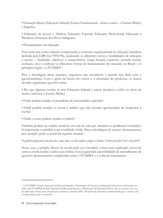90 Ensino Fundamental e Ensino Médio
• Educação Básica (Educação Infantil, Ensino Fundamental – séries e ciclos – e Ensino Médio)
e Superior.
• Educação de Jovens e Adultos, Educação Especial, Educação Proﬁssional, Educação à
Distância, Educação dos Povos Indígenas.
• Financiamento da educação.
Esse tema tem como objetivo compreender a estrutura organizacional da educação brasileira
deﬁnida pela LDB (Lei 9394/96), analisando os diferentes níveis e modalidades de educação
e ensino – ﬁnalidade, objetivos e características (carga horária, currículo, jornada escolar,
avaliação, etc.) e conhecer as diferentes formas de ﬁnanciamento da educação no Brasil – os
princípios legais e o FUNDEF 5
.
Para a abordagem desta temática, sugerimos que novamente a partida seja dada com o
questionamento. Com o apoio da leitura dos textos e a orientação do professor, os alunos
deverão equacionar questões como:
• Por que algumas escolas só têm Educação Infantil e outras atendem a todos os níveis de
ensino, inclusive o Ensino Médio?
• Onde podem estudar os portadores de necessidades especiais?
• Onde podem estudar os jovens e adultos que não tiveram oportunidade de freqüentar a
escola?
• Onde e como podem estudar os índios?
Também podem ser criadas situações em sala de aula que simulem os problemas levantados.
O importante é trabalhar com a realidade vivida. Para a abordagem do assunto ﬁnanciamento,
por exemplo, pode-se partir da seguinte situação:
O grêmio programou um passeio e quer que a escola ajude a pagar o ônibus. Como proceder? Isso é possível?
Neste caso, o próprio diretor da escola pode ser convidado a fazer uma explicação acerca de
como a escola recebe e utiliza suas verbas. Está aí garantida a possibilidade de entendimento de
questões aparentemente complicadas como o FUNDEF e a verba de manutenção.
5
O FUNDEF (Fundo Nacional de Desenvolvimento e Valorização do Ensino Fundamental) deverá ser substituído, em
2005, pelo FUNDEB (Fundo Nacional de Desenvolvimento e Valorização da Educação Básica), que se encontra em vias
de aprovação. Neste caso, será preciso conhecer e estudar a PEC (Proposta de Emenda Constitucional) que o criará e a lei
correspondente que o instituirá.
 