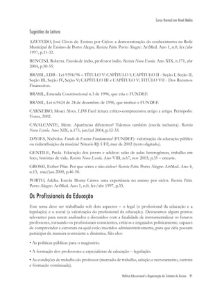 Política Educacional e Organização do Sistema de Ensino 91
Curso Normal em Nível Médio
Sugestões de Leitura
AZEVEDO, José Clóvis de. Ensino por Ciclos: a democratização do conhecimento na Rede
Municipal de Ensino de Porto Alegre. Revista Pátio. Porto Alegre: ArtMed. Ano 1, n.0, fev/abr
1997, p.31-32.
BENCINI, Roberta. Escola de índio, professor índio. Revista Nova Escola. Ano XIX, n.171, abr
2004, p.50-55.
BRASIL, LDB - Lei 9394/96 – TÍTULO V: CAPÍTULO I; CAPÍTULO II - Seção I, Seção II,
Seção III, Seção IV, Seção V; CAPÍTULO III e CAPÍTULO V; TITÚLO VII - Dos Recursos
Financeiros.
BRASIL, Emenda Constitucional n.3 de 1996, que cria o FUNDEF.
BRASIL, Lei n.9424 de 24 de dezembro de 1996, que institui o FUNDEF.
CARNEIRO, Moaci Alves. LDB Fácil: leitura crítico-compreensiva artigo a artigo. Petrópolis:
Vozes, 2002.
CAVALCANTE, Meire. Aparências diferentes? Talentos também (escola inclusiva). Revista
Nova Escola. Ano XIX, n.173, jun/jul 2004, p.32-33.
DAVIES, Nicholas. Fundo do Ensino Fundamental (FUNDEF): valorização da educação pública
ou redistribuição da miséria? Niterói-RJ: UFF, mar de 2002 (texto digitado).
GENTILE, Paola. Educação dos jovens e adultos: salas de aulas heterogêneas, trabalho em
foco, histórias de vida. Revista Nova Escola. Ano VIII, n.67, nov 2003, p.35 – encarte.
GROSSI, Esther Pilar. Por que séries e não ciclos? Revista Pátio. Porto Alegre: ArtMed. Ano 4,
n.13, mai/jun 2000, p.46-50.
PORTO, Adélia. Escola Monte Cristo: uma experiência no ensino por ciclos. Revista Pátio.
Porto Alegre: ArtMed. Ano 1, n.0, fev/abr 1997, p.33.
Os Profissionais da Educação
Este tema deve ser trabalhado sob dois aspectos – o legal (o proﬁssional da educação e a
legislação) e o social (a valorização do proﬁssional da educação). Destacamos alguns pontos
relevantes para serem analisados e discutidos com a ﬁnalidade de instrumentalizar os futuros
professores, tornando-os proﬁssionais conscientes, críticos e engajados politicamente, capazes
de compreender a estrutura na qual estão inseridos administrativamente, para que dela possam
participar de maneira consciente e dinâmica. São eles:
• As políticas públicas para o magistério.
• A formação dos professores e especialistas de educação – legislação.
• As condições de trabalho do professor (mercado de trabalho, seleção e recrutamento, carreira
e formação continuada).
 