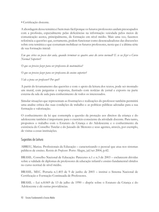92 Ensino Fundamental e Ensino Médio
• Certiﬁcação docente.
A abordagem dessa temática é bem mais fácil porque os futuros professores andam preocupados
com a proﬁssão, especialmente pelas deﬁciências na informação veiculada pelos meios de
comunicação acerca, principalmente, da formação em nível médio. Mais uma vez, fazemos
referência a questões que, certamente, podem funcionar como desencadeadoras das discussões
sobre esta temática e que costumam mobilizar os futuros professores, nesta que é a última série
de sua formação inicial:
Em que séries eu posso dar aula, quando terminar os quatro anos do curso normal? E se eu ﬁzer o Curso
Normal Superior?
O que eu preciso fazer para ser professora de matemática?
O que eu preciso fazer para ser professora do ensino superior?
Vale a pena ser professor? Por quê?
A partir do levantamento das questões e com o apoio da leitura dos textos, pode ser montado
um mural, com perguntas e respostas, ilustrado com notícias de jornal e exposto na parte
externa da sala de aula para conhecimento de todos os interessados.
Simular situações que representam as frustrações e realizações do professor também permitirá
uma analise crítica das suas condições de trabalho e as políticas públicas adotadas para a sua
formação e valorização.
O conhecimento da lei que contempla a questão da proteção aos direitos da criança e do
adolescente também é importante para o exercício consciente da atividade docente. Para tanto,
propomos o trabalho com o Estatuto da Criança e do Adolescente e o conhecimento da
existência do Conselho Tutelar e do Juizado de Menores e seus agentes, através, por exemplo,
de visitas a essas instituições.
Sugestões de Leitura
ABREU, Mariza. Proﬁssionais da Educação – caracterizando o pessoal que atua nos sistemas
públicos de ensino. Revista do Professor. Porto Alegre, jul/set 2004, p.42.
BRASIL. Conselho Nacional de Educação. Pareceres n.1 e n.3 de 2003 – esclarecem dúvidas
sobre a validade de diplomas de professores de educação infantil e ensino fundamental obtidos
no curso normal de nível médio.
BRASIL. MEC. Portaria n.1.403 de 9 de junho de 2003 – institui o Sistema Nacional de
Certiﬁcação e Formação Continuada de Professores.
BRASIL – Lei n.8.069 de 13 de julho de 1990 – dispõe sobre o Estatuto da Criança e do
Adolescente e dá outras providências.
 