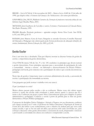 Política Educacional e Organização do Sistema de Ensino 93
Curso Normal em Nível Médio
BRASIL – Lei n.10.764 de 12 de novembro de 2003 – Altera a Lei n. 8.069 de 13 de julho de
1990, que dispõe sobre o Estatuto da Criança e do Adolescente e dá outras providências.
LINHARES, Célia, SILVA, Waldeck Carneiro da. Formação de professores: travessia crítica de um
labirinto legal. Brasília: Plano, 2003.
MENESES, João Gualberto de Carvalho e outros. Estrutura e Funcionamento da Educação Básica.
São Paulo: Pioneira, 1999.
PRADO, Ricardo. Proﬁssão professor – aprender sempre. Revista Nova Escola. Ano XVII,
n.161, mai 2003, p.18-19.
RAINHO, João Marcos. Coisa de louco. Ninguém se entende: Governo, Conselho Nacional
de Educação e Pedagogos não sabem quem pode formar professores de educação infantil e de
ensino fundamental. Revista Educação, fev 2001, p.32-40.
Gestão Escolar
Este é um tema rico e desaﬁador. Tem por objetivo mostrar as diversas formas de gestão da
escola e a importância da gestão democrática.
A Lei 9394/96 (inciso VII do Art. 3º e Art. 14º) estabelece os princípios que devem nortear
a gestão democrática. Esses princípios apontam para a necessidade da participação de toda
a comunidade - interna e externa - na elaboração e desenvolvimento do Projeto Político-
pedagógico da Escola, pois somente com a participação de todos é que a escola encontrará seu
caminho.
Neste tipo de gestão, é importante tratar a estrutura administrativa da escola, a autonomia da
escola e a participação da comunidade na mesma.
Uma pergunta que pode nortear o trabalho com este tema é:
O que é participação na escola?
Muitos alunos passam pelas escolas e não as conhecem. Muitas vezes não sabem sequer
escrever o nome das escolas onde estudaram e, muito menos, quem é a pessoa que dá o
nome a ela. Conhecem um pouco a parte física e desconhecem quase por completo as partes
administrativa e pedagógica. Conhecer a escola é ponto de partida para se falar em gestão
democrática e Projeto Político-pedagógico.
É proposta da disciplina Práticas Pedagógicas e Iniciação à Pesquisa, em seu documento, conhecer
esse espaço escolar já na 1ª série. O professor de Política Educacional e Organização do Sistema de
Ensino deve dar ênfase a esse conhecimento, com o objetivo de analisar para que serve cada
espaço escolar, o que se faz em cada um deles, que pessoas estão neles envolvidas etc., para
começar a discussão sobre gestão democrática e autonomia da escola, despertando o interesse
e provocando a curiosidade dos alunos em conhecer e compreender a escola.
 