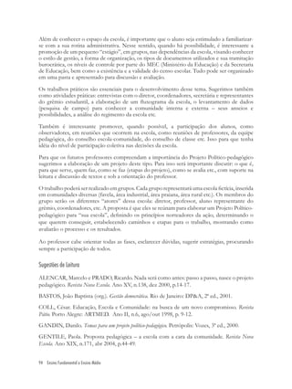 94 Ensino Fundamental e Ensino Médio
Além de conhecer o espaço da escola, é importante que o aluno seja estimulado a familiarizar-
se com a sua rotina administrativa. Nesse sentido, quando há possibilidade, é interessante a
promoção de um pequeno “estágio”, em grupos, nas dependências da escola, visando conhecer
o estilo de gestão, a forma de organização, os tipos de documentos utilizados e sua tramitação
burocrática, os níveis de controle por parte do MEC (Ministério da Educação) e da Secretaria
de Educação, bem como a existência e a validade do censo escolar. Tudo pode ser organizado
em uma pasta e apresentado para discussão e avaliação.
Os trabalhos práticos são essenciais para o desenvolvimento desse tema. Sugerimos também
como atividades práticas: entrevistas com o diretor, coordenadores, secretária e representantes
do grêmio estudantil, a elaboração de um ﬂuxograma da escola, o levantamento de dados
(pesquisa de campo) para conhecer a comunidade interna e externa – seus anseios e
possibilidades, a análise do regimento da escola etc.
Também é interessante promover, quando possível, a participação dos alunos, como
observadores, em reuniões que ocorrem na escola, como reuniões de professores, da equipe
pedagógica, do conselho escola-comunidade, do conselho de classe etc. Isso para que tenha
idéia do nível de participação coletiva nas decisões da escola.
Para que os futuros professores compreendam a importância do Projeto Político-pedagógico
sugerimos a elaboração de um projeto deste tipo. Para isso será importante discutir: o que é,
para que serve, quem faz, como se faz (etapas do projeto), como se avalia etc., com suporte na
leitura e discussão de textos e sob a orientação do professor.
O trabalho poderá ser realizado em grupos. Cada grupo representará uma escola ﬁctícia, inserida
em comunidades diversas (favela, área industrial, área praiana, área rural etc.). Os membros do
grupo serão os diferentes “atores” dessa escola: diretor, professor, aluno representante do
grêmio, coordenadores, etc. A proposta é que eles se reúnam para elaborar um Projeto Político-
pedagógico para “sua escola”, deﬁnindo os princípios norteadores da ação, determinando o
que querem conseguir, estabelecendo caminhos e etapas para o trabalho, mostrando como
avaliarão o processo e os resultados.
Ao professor cabe orientar todas as fases, esclarecer dúvidas, sugerir estratégias, procurando
sempre a participação de todos.
Sugestões de Leitura
ALENCAR, Marcelo e PRADO, Ricardo. Nada será como antes: passo a passo, nasce o projeto
pedagógico. Revista Nova Escola. Ano XV, n.138, dez 2000, p.14-17.
BASTOS, João Baptista (org.). Gestão democrática. Rio de Janeiro: DP&A, 2ª ed., 2001.
COLL, César. Educação, Escola e Comunidade: na busca de um novo compromisso. Revista
Pátio. Porto Alegre: ARTMED. Ano II, n.6, ago/out 1998, p. 9-12.
GANDIN, Danilo. Temas para um projeto político-pedagógico. Petrópolis: Vozes, 3ª ed., 2000.
GENTILE, Paola. Proposta pedagógica – a escola com a cara da comunidade. Revista Nova
Escola. Ano XIX, n.171, abr 2004, p.44-49.
 