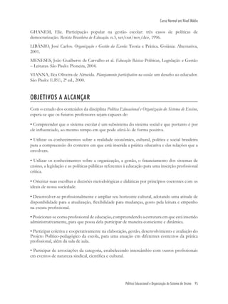 Política Educacional e Organização do Sistema de Ensino 95
Curso Normal em Nível Médio
GHANEM, Elie. Participação popular na gestão escolar: três casos de políticas de
democratização. Revista Brasileira de Educação. n.3, set/out/nov/dez, 1996.
LIBÂNIO, José Carlos. Organização e Gestão da Escola: Teoria e Prática. Goiânia: Alternativa,
2001.
MENESES, João Gualberto de Carvalho et al. Educação Básica: Políticas, Legislação e Gestão
– Leituras. São Paulo: Pioneira, 2004.
VIANNA, Ilca Oliveira de Almeida. Planejamento participativo na escola: um desaﬁo ao educador.
São Paulo: E.P.U., 2ª ed., 2000.
OBJETIVOS A ALCANÇAR
Com o estudo dos conteúdos da disciplina Política Educacional e Organização do Sistema de Ensino,
espera-se que os futuros professores sejam capazes de:
• Compreender que o sistema escolar é um subsistema do sistema social e que portanto é por
ele inﬂuenciado, ao mesmo tempo em que pode afetá-lo de forma positiva.
• Utilizar os conhecimentos sobre a realidade econômica, cultural, política e social brasileira
para a compreensão do contexto em que está inserida a prática educativa e das relações que a
envolvem.
• Utilizar os conhecimentos sobre a organização, a gestão, o ﬁnanciamento dos sistemas de
ensino, a legislação e as políticas públicas referentes à educação para uma inserção proﬁssional
crítica.
• Orientar suas escolhas e decisões metodológicas e didáticas por princípios coerentes com os
ideais de nossa sociedade.
• Desenvolver-se proﬁssionalmente e ampliar seu horizonte cultural, adotando uma atitude de
disponibilidade para a atualização, ﬂexibilidade para mudanças, gosto pela leitura e empenho
na escuta proﬁssional.
• Posicionar-se como proﬁssional de educação, compreendendo a estrutura em que está inserido
administrativamente, para que possa dela participar de maneira consciente e dinâmica.
• Participar coletiva e cooperativamente na elaboração, gestão, desenvolvimento e avaliação do
Projeto Político-pedagógico da escola, para uma atuação em diferentes contextos da prática
proﬁssional, além da sala de aula.
• Participar de associações da categoria, estabelecendo intercâmbio com outros proﬁssionais
em eventos de natureza sindical, cientíﬁca e cultural.
 