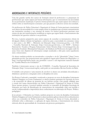 96 Ensino Fundamental e Ensino Médio
ABORDAGENS E INTERFACES POSSÍVEIS
Uma das grandes tarefas dos cursos de formação inicial de professores é a preparação de
proﬁssionais que sejam capazes de buscar informações, que se conscientizem da necessidade
de sua permanente atualização. É preciso formar professores que sejam capazes de conhecer e
reﬂetir sobre as transformações constantes por que passam os diversos setores da sociedade.
Os professores de Política Educacional e Organização do Sistema de Ensino precisam conscientizar
seus alunos da necessidade de se estar sempre atento às mudanças que ocorrem constantemente
nas instituições escolares e nos sistemas de ensino. Os futuros professores precisam estar
cientes de que tais transformações modiﬁcam as regras que regem desde o funcionamento das
instituições até questões relativas à sua proﬁssão.
Por isso, é preciso prepará-los para serem capazes de consultar os instrumentos oﬁciais de
divulgação (diários oﬁciais) da legislação e alertá-los para a necessidade de constantes visitas
a sites como o do MEC – Ministério da Educação (http://www.mec.gov.br), o do CNE
– Conselho Nacional de Educação (http://www.mec.gov.br/cne), o do INEP – Instituto
Nacional de Estudos e Pesquias Educacionais Anísio Teixeira (http://www.inep.gov.br), das
Secretarias Estadual e Municipal de Educação e do Sindicato de Professores da região onde for
atuar. Estes sites dispõem de informações sempre atualizadas e links para outros igualmente
úteis e interessantes.
Os alunos também poderão ser incentivados a consultar o site do “plenarinho” (http://www.
plenarinho.gov.br), que proporcionará uma agradável viagem pela Câmara dos Deputados e o
http://www.protagonistes.org.br, que permitirá o acesso a um importante material chamado
de “Cartilha Direitos dos Estudantes”.
Também é interessante acessar o site do CONSED – Conselho Nacional de Secretários de
Educação (http://www.consed.org.br), onde pode ser encontrada a Revista Gestão em Rede.
O trabalho com projetos é uma maneira de envolver os alunos em atividades diversiﬁcadas e
dinâmicas e promover a integração entre as disciplinas do curso.
No Projeto Conhecendo a comunidade e reconhecendo-se, proposto no texto da disciplina Conhecimentos
Didáticos Pedagógicos em Ensino Fundamental, os alunos poderão participar da exposição de fotos
e da construção do álbum da memória de sua história escolar, com grande utilidade para
o estudo dos temas desenvolvidos em Política Educacional e Organização do Sistema de Ensino.
Nesse mesmo projeto, é possível também articular os conteúdos da disciplina Sociologia da
Educação, por meio da identiﬁcação de características da comunidade onde está inserida a
escola, compreendendo a importância deste conhecimento na elaboração do Projeto Político-
pedagógico.
Já no projeto A Matemática nas Eleições, também proposto no texto da disciplina Conhecimentos
DidáticosPedagógicosemEnsinoFundamental,osalunospoderãoaplicaredesenvolverconhecimentos
afetos aos conteúdos de Política Educacional e Organização do Sistema de Ensino, discutindo e
reﬂetindo sobre a elaboração e a aplicação de regras eleitorais, o funcionamento do sistema
eleitoral, além da oportunidade de vivenciarem um processo participativo.
 