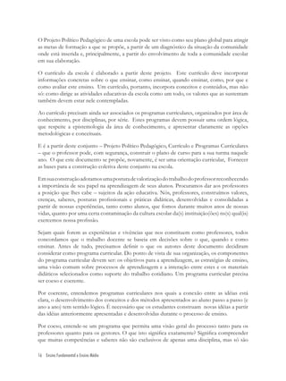 16 Ensino Fundamental e Ensino Médio
O Projeto Político Pedagógico de uma escola pode ser visto como seu plano global para atingir
as metas de formação a que se propõe, a partir de um diagnóstico da situação da comunidade
onde está inserida e, principalmente, a partir do envolvimento de toda a comunidade escolar
em sua elaboração.
O currículo da escola é elaborado a partir deste projeto. Este currículo deve incorporar
informações concretas sobre o que ensinar, como ensinar, quando ensinar, como, por que e
como avaliar este ensino. Um currículo, portanto, incorpora conceitos e conteúdos, mas não
só: como dirige as atividades educativas da escola como um todo, os valores que as sustentam
também devem estar nele contempladas.
Ao currículo precisam ainda ser associados os programas curriculares, organizados por área de
conhecimento, por disciplinas, por série. Estes programas devem possuir uma ordem lógica,
que respeite a epistemologia da área de conhecimento, e apresentar claramente as opções
metodológicas e conceituais.
E é a partir deste conjunto – Projeto Político Pedagógico, Currículo e Programas Curriculares
– que o professor pode, com segurança, construir o plano de curso para a sua turma naquele
ano. O que este documento se propõe, novamente, é ser uma orientação curricular, Fornecer
as bases para a construção coletiva deste conjunto na escola.
Emsuaconstruçãoadotamosumaposturadevalorizaçãodotrabalhodoprofessorreconhecendo
a importância de seu papel na aprendizagem de seus alunos. Procuramos dar aos professores
a posição que lhes cabe – sujeitos da ação educativa. Nós, professores, construímos valores,
crenças, saberes, posturas proﬁssionais e práticas didáticas, desenvolvidas e consolidadas a
partir de nossas experiências, tanto como alunos, que fomos durante muitos anos de nossas
vidas, quanto por uma certa contaminação da cultura escolar da(s) instituição(ões) ns(s) qual(is)
exercemos nossa proﬁssão.
Sejam quais forem as experiências e vivências que nos constituem como professores, todos
concordamos que o trabalho docente se baseia em decisões sobre o que, quando e como
ensinar. Antes de tudo, precisamos deﬁnir o que os autores deste documento decidiram
considerar como programa curricular. Do ponto de vista de sua organização, os componentes
do programa curricular devem ser: os objetivos para a aprendizagem, as estratégias de ensino,
uma visão comum sobre processos de aprendizagem e a interação entre estes e os materiais
didáticos selecionados como suporte do trabalho cotidiano. Um programa curricular precisa
ser coeso e coerente.
Por coerente, entendemos programas curriculares nos quais a conexão entre as idéias está
clara, o desenvolvimento dos conceitos e dos métodos apresentados ao aluno passo a passo (e
ano a ano) tem sentido lógico. É necessário que os estudantes construam novas idéias a partir
das idéias anteriormente apresentadas e desenvolvidas durante o processo de ensino.
Por coeso, entende-se um programa que permita uma visão geral do processo tanto para os
professores quanto para os gestores. O que isto signiﬁca exatamente? Signiﬁca compreender
que muitas competências e saberes não são exclusivos de apenas uma disciplina, mas só são
 