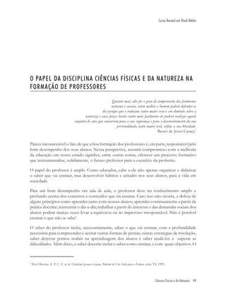 Ciências Físicas e da Natureza 99
Curso Normal em Nível Médio
O PAPEL DA DISCIPLINA CIÊNCIAS FÍSICAS E DA NATUREZA NA
FORMAÇÃO DE PROFESSORES
Quanto mais alto for o grau de compreensão dos fenômenos
naturais e sociais, tanto melhor o homem poderá defender-se
dos perigos que o rodeiam; tanto maior será o seu domínio sobre a
natureza e suas forças hostis; tanto mais facilmente ele poderá realizar aquele
conjunto de atos que concorrem para a sua segurança e para o desenvolvimento da sua
personalidade; tanto maior será, enﬁm, a sua liberdade.
Bento de Jesus Caraça1
Parece incontestável o fato de que a boa formação dos professores é, em parte, responsável pelo
bom desempenho dos seus alunos. Nessa perspectiva, assumir compromisso com a melhoria
da educação em nosso estado signiﬁca, entre outras coisas, oferecer um processo formativo
que instrumentalize, solidamente, o futuro professor para o exercício da proﬁssão.
O papel do professor é amplo. Como educador, cabe a ele não apenas organizar e didatizar
o saber que vai ensinar, mas desenvolver hábitos e atitudes nos seus alunos, para a vida em
sociedade.
Para um bom desempenho em sala de aula, o professor deve ter conhecimento amplo e
profundo acerca dos conceitos e conteúdos que irá ensinar. Caso isso não ocorra, a defesa de
alguns princípios como aprender junto com nossos alunos; aprender continuamente a partir da
prática docente; reinventar o dia-a-dia; trabalhar a partir do interesse e das demandas sociais dos
alunos podem muitas vezes levar a equívocos ou ao improviso irresponsável. Não é possível
ensinar o que não se sabe!
O saber do professor inclui, necessariamente, saber o que vai ensinar, com a profundidade
necessária para compreender e aceitar outras formas de pensar, outras estratégias de resolução,
saber detectar pontos nodais na aprendizagem dos alunos e saber ajudá-los a superar as
diﬁculdades. Além disso, o saber docente inclui o saber como ensinar, e com quais objetivos. O
1
Em Oliveira, A. T. C. C. et al. Ciências pouco exatas. Boletim de Um Salto para o Futuro, série VI, 1995.
 