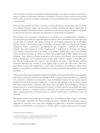 100 Ensino Fundamental e Ensino Médio
saber do professor deve ser entendido, fundamentalmente, como diverso e plural, construído a
partir de saberes de diferentes naturezas, articulados2
. Como nos disse e assim realizou Freire
(1997, p.52), ensinar não é transferir conhecimento, mas criar possibilidades para a sua própria produção ou
a sua construção3
.
Fazer uma boa escolha dos meios e recursos a serem utilizados no ensino, bem como re-deﬁni-
los e redimensioná-los sempre que necessário, constitui, também, um aspecto importante da
prática pedagógica. É fundamental que o professor assuma uma postura investigativa mantendo-
se imerso num processo constante de construção e reconstrução de caminhos.
Desta forma, são necessários e fundamentais aos professores, os conhecimentos didáticos e
metodológicos que facilitem a aprendizagem dos alunos. Neste documento, de orientação para
a construção do currículo das escolas normais em nível médio, propomos que na disciplina
Ciências Físicas e da Natureza sejam revisitados, ou reconstruídos, os conceitos de Ciências
(biológicas, físicas e químicas) e de Matemática que compõem o currículo da educação
infantil e das séries iniciais do Ensino Fundamental. A deﬁciência na formação dos alunos,
em conceitos nestas áreas não é novidade. Os resultados obtidos pelos alunos da educação
básica em diversos exames de seleção e os dados apresentados pelo SAEB evidenciam esta má
formação. Estes alunos, se futuros professores, irão ensinar a seus futuros alunos, repassando
medos, insegurança, erros conceituais graves. Eles darão ênfase a técnicas e procedimentos,
por falta de compreensão dos conceitos que sustentam tais ações, e reproduzirão a mesma
formação deﬁcitária que tiveram. É nosso papel, então, reverter esse ciclo vicioso. Para isso,
precisamos assumir um compromisso social como formadores de professores diante desse
quadro, se acreditamos e realmente desejamos investir na melhoria da qualidade da educação
brasileira.
OptamospordeixarqueadisciplinaConhecimentosDidáticosemEnsinoFundamentalseresponsabilize
pela ênfase na discussão didático-metodológica. Nela, os alunos, futuros professores, dispondo
dos conteúdos e conceitos re-construídos e mais aprofundados dentro de sua área de atuação,
poderão discutir de forma mais consistente os aspectos metodológicos de sua futura prática,
com maior embasamento conceitual. Além disso, com a disciplina Práticas Pedagógicas e Iniciação à
Pesquisa como ﬁo condutor da proposta de formação, os futuros professores poderão investigar,
questionar, discutir e contrapor práticas efetivadas por outros professores, enriquecendo
tanto o aprofundamento conceitual quanto as opções metodológicas estudadas no curso de
formação.
Resumindo, estamos propondo que o principal foco da disciplina Ciências Físicas e da Natureza
seja a formação conceitual dos futuros professores para o trabalho de construção correta e
adequada de conceitos, com uma visão ampliada das aplicações e interfaces conceituais das
Ciências e da Matemática, de modo que se sintam seguros e capazes para atuar na formação
2
Tardif, M. Saberes docentes e formação proﬁssional. RJ, Petrópolis: Vozes, 2002.
3
Freire, Paulo. Pedagogia da autonomia. São Paulo: Paz e Terra, 1997.
 