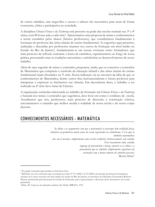 Ciências Físicas e da Natureza 101
Curso Normal em Nível Médio
de outros cidadãos, sem negar-lhes o acesso a saberes tão necessários para atuar de forma
consciente, crítica e participativa na sociedade.
A disciplina Ciências Físicas e da Natureza está presente na grade das escolas normais nas 3ª e 4ª
séries, com 80 horas-aula a cada série4
. Apresentamos uma proposta de temas e conhecimentos
a serem estudados pelos alunos (futuros professores), que consideramos fundamentais à
formação do professor das séries iniciais do ensino fundamental. As sugestões aqui presentes,
analisadas e discutidas por professores atuantes nos cursos de formação em nível médio no
Estado do Rio de Janeiro5
, fundamentam-se em nossas vivências como formadores, que
num processo de reﬂexão constante e busca de caminhos, experienciamos ao longo de nossa
prática, procurando criar as condições necessárias e satisfatórias ao desenvolvimento de nosso
trabalho.
Além de uma sugestão de temas e conteúdos, propomos, ainda, que os conceitos e conteúdos
de Matemática que compõem o currículo da educação infantil e das séries iniciais do ensino
fundamental sejam abordados na 3ª série. Nossa indicação vai ao encontro da idéia de que os
conhecimentos de Matemática, dentre outros ﬁns, instrumentalizam o futuro professor para
interpretar e expressar os fenômenos nas ciências. Em decorrência disso, o trabalho a ser
realizado na 4ª série deve tratar de Ciências.
A organização curricular relacionada ao trabalho de formação em Ciências Físicas e da Natureza
e baseada nos temas e conteúdos que sugerimos, deve levar em conta o cotidiano da escola.
Acreditamos que nós, professores, num processo de discussão e construção coletiva,
encontraremos o caminho que melhor atenda à realidade de nossa escola e do nosso corpo
docente.
CONHECIMENTOS NECESSÁRIOS - MATEMÁTICA
As idéias e os argumentos com que o matemático se preocupa têm realidade física,
intuitiva ou geométrica muito antes de serem registradas no simbolismo. Vê-se que os
símbolos matemáticos
são, em si mesmos, simplesmente uma escrita artiﬁcial, intrinsecamente sem sentido.
Eles transmitem vida, sentido,
riqueza de pensamento e beleza somente se as idéias e o
pensamento que os símbolos simplesmente registram são
ensinados com o menor número de símbolos possível.
Morris Kline6
4
Ver grade curricular apresentada ao ﬁnal deste livro.
5
Referimo-nos aos encontros que ocorreram nos dias 27/11/2004 e 4/12/2004, envolvendo professores formadores
atuantes nos cursos normais em nível médio do estado do Rio de Janeiro, no Instituto de Educação Governador Roberto
Silveira, promovido pela Secretaria de Estado de Educação, para a apresentação e discussão deste documento em versão
preliminar.
6
Kline, M. O fracasso da matemática moderna. São Paulo: IBRASA, 1976.
 