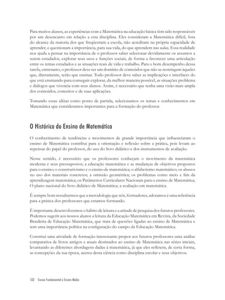 102 Ensino Fundamental e Ensino Médio
Para muitos alunos, as experiências com a Matemática na educação básica têm sido responsáveis
por um desencanto em relação a esta disciplina. Eles consideram a Matemática difícil, fora
do alcance da maioria dos que freqüentam a escola, não acreditam na própria capacidade de
aprender, e questionam a importância, para sua vida, do que aprendem nas aulas. Essa realidade
nos ajuda a pensar na importância de o professor saber selecionar devidamente os assuntos a
serem estudados, explorar seus usos e funções sociais, de forma a favorecer uma articulação
entre os temas estudados e as situações reais de vida e trabalho. Para o bom desempenho dessa
tarefa, entretanto, o professor deve ter um domínio de conteúdos que não se restringem àqueles
que, diretamente, terão que ensinar. Todo professor deve saber as implicações e interfaces do
que está ensinando para conseguir explorar, da melhor maneira possível, as situações problema
e diálogos que vivencia com seus alunos. Assim, é necessário que tenha uma visão mais ampla
dos conteúdos, conceitos e de suas aplicações.
Tomando essas idéias como ponto de partida, selecionamos os temas e conhecimentos em
Matemática que consideramos importantes para a formação do professor.
O Histórico do Ensino de Matemática
O conhecimento de tendências e movimentos de grande importância que inﬂuenciaram o
ensino de Matemática contribui para a orientação e reﬂexão sobre a prática, pois levam ao
repensar do papel do professor, do uso do livro didático e dos instrumentos de avaliação.
Nesse sentido, é necessário que os professores conheçam o movimento da matemática
moderna e seus pressupostos; a educação matemática e as mudanças de objetivos propostos
para o ensino; o construtivismo e o ensino de matemática; o alfabetismo matemático; os abusos
no uso dos materiais concretos; a omissão geométrica; os problemas como meio e ﬁm da
aprendizagem matemática; os Parâmetros Curriculares Nacionais para o ensino de Matemática;
O plano nacional do livro didático de Matemática; a avaliação em matemática.
É sempre bom ressaltarmos que a metodologia que nós, formadores, adotamos é uma referência
para a prática dos professores que estamos formando.
É importante desenvolvermos o hábito de leitura e a atitude de pesquisa dos futuros professores.
Podemos sugerir aos nossos alunos a leitura da Educação Matemática em Revista, da Sociedade
Brasileira de Educação Matemática, que trata de questões ligadas ao ensino de Matemática e
tem uma importância política na conﬁguração do campo da Educação Matemática.
Constitui uma atividade de formação interessante propor aos futuros professores uma análise
comparativa de livros antigos e atuais destinados ao ensino de Matemática nas séries iniciais,
levantando as diferentes abordagens dadas à matemática, já que eles reﬂetem, de certa forma,
as concepções da sua época, acerca desta ciência como disciplina escolar e seus objetivos.
 