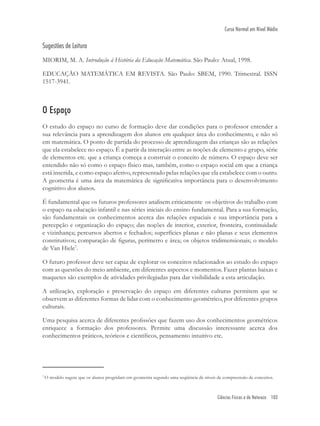 Ciências Físicas e da Natureza 103
Curso Normal em Nível Médio
7
O modelo sugere que os alunos progridam em geometria segundo uma seqüência de níveis de compreensão de conceitos.
Sugestões de Leitura
MIORIM, M. A. Introdução à História da Educação Matemática. São Paulo: Atual, 1998.
EDUCAÇÃO MATEMÁTICA EM REVISTA. São Paulo: SBEM, 1990. Trimestral. ISSN
1517-3941.
O Espaço
O estudo do espaço no curso de formação deve dar condições para o professor entender a
sua relevância para a aprendizagem dos alunos em qualquer área do conhecimento, e não só
em matemática. O ponto de partida do processo de aprendizagem das crianças são as relações
que ela estabelece no espaço. É a partir da interação entre as noções de elemento e grupo, série
de elementos etc. que a criança começa a construir o conceito de número. O espaço deve ser
entendido não só como o espaço físico mas, também, como o espaço social em que a criança
está inserida, e como espaço afetivo, representado pelas relações que ela estabelece com o outro.
A geometria é uma área da matemática de signiﬁcativa importância para o desenvolvimento
cognitivo dos alunos.
É fundamental que os futuros professores analisem criticamente os objetivos do trabalho com
o espaço na educação infantil e nas séries iniciais do ensino fundamental. Para a sua formação,
são fundamentais os conhecimentos acerca das relações espaciais e sua importância para a
percepção e organização do espaço; das noções de interior, exterior, fronteira, continuidade
e vizinhança; percursos abertos e fechados; superfícies planas e não planas e seus elementos
constitutivos; comparação de ﬁguras, perímetro e área; os objetos tridimensionais; o modelo
de Van Hiele7
.
O futuro professor deve ser capaz de explorar os conceitos relacionados ao estudo do espaço
com as questões do meio ambiente, em diferentes aspectos e momentos. Fazer plantas baixas e
maquetes são exemplos de atividades privilegiadas para dar visibilidade a esta articulação.
A utilização, exploração e preservação do espaço em diferentes culturas permitem que se
observem as diferentes formas de lidar com o conhecimento geométrico, por diferentes grupos
culturais.
Uma pesquisa acerca de diferentes proﬁssões que fazem uso dos conhecimentos geométricos
enriquece a formação dos professores. Permite uma discussão interessante acerca dos
conhecimentos práticos, teóricos e cientíﬁcos, pensamento intuitivo etc.
 