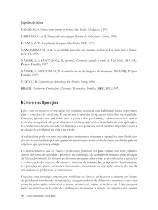 104 Ensino Fundamental e Ensino Médio
Sugestões de Leitura
CÂNDIDO, S. Formas num mundo de formas. São Paulo: Moderna, 1997.
CARDOSO, C. et al. Brincando no espaço. Boletim do Salto para o Futuro, 1996.
DIENES, Z. P. A exploração do espaço. São Paulo: EPU, 1977.
MANDARINO, M. et al. A geometria presente no mundo. Boletim de Um Salto para o Futuro,
série VI, 1995.
NASSER, L. e SANT’ANNA, N. (coord), Geometria segundo a teoria de Van Hiele, IM-UFRJ,
Projeto Fundão, 1997.
NASSER, L. MOUZINHO, M. Geometria na era da imagem e do movimento. IM/UFRJ, Projeto
Fundão, 1997.
NETO, E. R. Geometria na Amazônia. São Paulo: Ática, 1998.
BRASIL. Parâmetros Curriculares Nacionais. Matemática. Brasília: MEC/SEF, 1997.
Número e as Operações
Lidar com os números e operações no cotidiano constitui uma habilidade básica importante
para o exercício da cidadania. É necessária à inserção de qualquer indivíduo na sociedade.
Contudo, quando nos voltamos para a prática dos professores, encontramos um ensino
centrado em aquisição de procedimentos e técnicas operatórias, descolados de suas aplicações.
Os professores devem entender os números e as operações como recursos disponíveis para a
resolução de problemas na vida e na escola.
A calculadora pode ser uma parceira para ensinarmos números e operações, mas desde que
seu uso esteja mediado por uma proposta interessante, com atividades bem escolhidas para os
objetivos que queremos atingir.
Os conhecimentos que os futuros professores precisam ter para realizar um bom trabalho
devem dar conta de subsidiar o processo de construção do conceito de número, pelas crianças
da Educação Infantil. Os futuros professores precisam saber sobre: as classiﬁcações e seriações
e a construção do conceito de número; sistemas de numeração; as operações fundamentais;
as operações no ábaco; atividades interessantes envolvendo as operações através do uso da
calculadora; os problemas de matemática.
Constitui uma estratégia interessante mobilizar os futuros professores a criarem um banco
de problemas envolvendo as operações, categorizando-as de diferentes maneiras, como por
exemplo, pelas ações envolvidas – reunir, acrescentar, retirar, completar etc. Uma pesquisa
sobre os números na história das civilizações desenvolve a atitude investigativa dos nossos
 