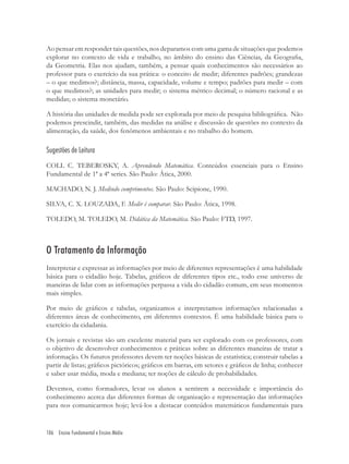 106 Ensino Fundamental e Ensino Médio
Ao pensar em responder tais questões, nos deparamos com uma gama de situações que podemos
explorar no contexto de vida e trabalho, no âmbito do ensino das Ciências, da Geograﬁa,
da Geometria. Elas nos ajudam, também, a pensar quais conhecimentos são necessários ao
professor para o exercício da sua prática: o conceito de medir; diferentes padrões; grandezas
– o que medimos?; distância, massa, capacidade, volume e tempo; padrões para medir – com
o que medimos?; as unidades para medir; o sistema métrico decimal; o número racional e as
medidas; o sistema monetário.
A história das unidades de medida pode ser explorada por meio de pesquisa bibliográﬁca. Não
podemos prescindir, também, das medidas na análise e discussão de questões no contexto da
alimentação, da saúde, dos fenômenos ambientais e no trabalho do homem.
Sugestões de Leitura
COLL C. TEBEROSKY, A. Aprendendo Matemática. Conteúdos essenciais para o Ensino
Fundamental de 1ª a 4ª series. São Paulo: Ática, 2000.
MACHADO, N. J. Medindo comprimentos. São Paulo: Scipione, 1990.
SILVA, C. X. LOUZADA, F. Medir é comparar. São Paulo: Ática, 1998.
TOLEDO, M. TOLEDO, M. Didática da Matemática. São Paulo: FTD, 1997.
O Tratamento da Informação
Interpretar e expressar as informações por meio de diferentes representações é uma habilidade
básica para o cidadão hoje. Tabelas, gráﬁcos de diferentes tipos etc., todo esse universo de
maneiras de lidar com as informações perpassa a vida do cidadão comum, em seus momentos
mais simples.
Por meio de gráﬁcos e tabelas, organizamos e interpretamos informações relacionadas a
diferentes áreas de conhecimento, em diferentes contextos. É uma habilidade básica para o
exercício da cidadania.
Os jornais e revistas são um excelente material para ser explorado com os professores, com
o objetivo de desenvolver conhecimentos e práticas sobre as diferentes maneiras de tratar a
informação. Os futuros professores devem ter noções básicas de estatística; construir tabelas a
partir de listas; gráﬁcos pictóricos; gráﬁcos em barras, em setores e gráﬁcos de linha; conhecer
e saber usar média, moda e mediana; ter noções de cálculo de probabilidades.
Devemos, como formadores, levar os alunos a sentirem a necessidade e importância do
conhecimento acerca das diferentes formas de organização e representação das informações
para nos comunicarmos hoje; levá-los a destacar conteúdos matemáticos fundamentais para
 