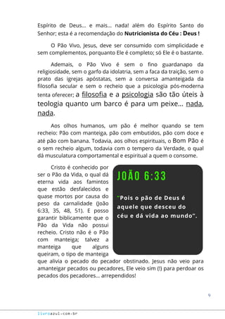 9
livroazul.com.br
Espírito de Deus... e mais... nada! além do Espírito Santo do
Senhor; esta é a recomendação do Nutricionista do Céu : Deus !
O Pão Vivo, Jesus, deve ser consumido com simplicidade e
sem complementos, porquanto Ele é completo; só Ele é o bastante.
Ademais, o Pão Vivo é sem o fino guardanapo da
religiosidade, sem o garfo da idolatria, sem a faca da traição, sem o
prato das igrejas apóstatas, sem a conversa amanteigada da
filosofia secular e sem o recheio que a psicologia pós-moderna
tenta oferecer; a filosofia e a psicologia são tão úteis à
teologia quanto um barco é para um peixe... nada,
nada.
Aos olhos humanos, um pão é melhor quando se tem
recheio: Pão com manteiga, pão com embutidos, pão com doce e
até pão com banana. Todavia, aos olhos espirituais, o Bom Pão é
o sem recheio algum, todavia com o tempero da Verdade, o qual
dá musculatura comportamental e espiritual a quem o consome.
Cristo é conhecido por
ser o Pão da Vida, o qual dá
eterna vida aos famintos
que estão desfalecidos e
quase mortos por causa do
peso da carnalidade (João
6:33, 35, 48, 51). E posso
garantir biblicamente que o
Pão da Vida não possui
recheio. Cristo não é o Pão
com manteiga; talvez a
manteiga que alguns
queiram, o tipo de manteiga
que alivia o pecado do pecador obstinado. Jesus não veio para
amanteigar pecados ou pecadores, Ele veio sim (!) para perdoar os
pecados dos pecadores... arrependidos!
 