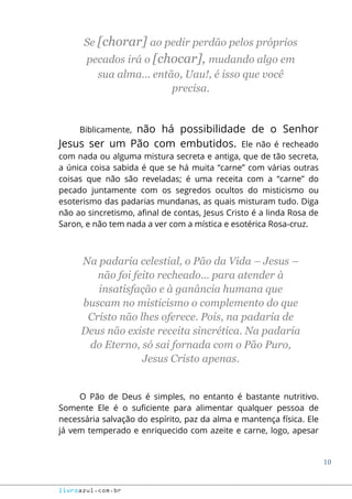 10
livroazul.com.br
Se [chorar] ao pedir perdão pelos próprios
pecados irá o [chocar], mudando algo em
sua alma... então, Uau!, é isso que você
precisa.
Biblicamente, não há possibilidade de o Senhor
Jesus ser um Pão com embutidos. Ele não é recheado
com nada ou alguma mistura secreta e antiga, que de tão secreta,
a única coisa sabida é que se há muita “carne” com várias outras
coisas que não são reveladas; é uma receita com a “carne” do
pecado juntamente com os segredos ocultos do misticismo ou
esoterismo das padarias mundanas, as quais misturam tudo. Diga
não ao sincretismo, afinal de contas, Jesus Cristo é a linda Rosa de
Saron, e não tem nada a ver com a mística e esotérica Rosa-cruz.
Na padaria celestial, o Pão da Vida – Jesus –
não foi feito recheado... para atender à
insatisfação e à ganância humana que
buscam no misticismo o complemento do que
Cristo não lhes oferece. Pois, na padaria de
Deus não existe receita sincrética. Na padaria
do Eterno, só sai fornada com o Pão Puro,
Jesus Cristo apenas.
O Pão de Deus é simples, no entanto é bastante nutritivo.
Somente Ele é o suficiente para alimentar qualquer pessoa de
necessária salvação do espírito, paz da alma e mantença física. Ele
já vem temperado e enriquecido com azeite e carne, logo, apesar
 