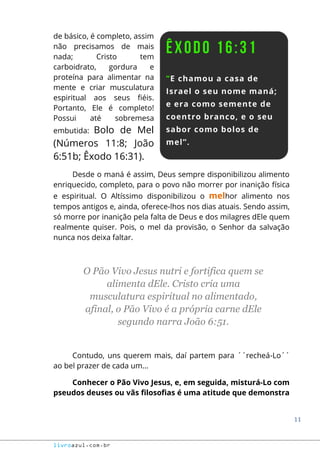 11
livroazul.com.br
de básico, é completo, assim
não precisamos de mais
nada; Cristo tem
carboidrato, gordura e
proteína para alimentar na
mente e criar musculatura
espiritual aos seus fiéis.
Portanto, Ele é completo!
Possui até sobremesa
embutida: Bolo de Mel
(Números 11:8; João
6:51b; Êxodo 16:31).
Desde o maná é assim, Deus sempre disponibilizou alimento
enriquecido, completo, para o povo não morrer por inanição física
e espiritual. O Altíssimo disponibilizou o melhor alimento nos
tempos antigos e, ainda, oferece-lhos nos dias atuais. Sendo assim,
só morre por inanição pela falta de Deus e dos milagres dEle quem
realmente quiser. Pois, o mel da provisão, o Senhor da salvação
nunca nos deixa faltar.
O Pão Vivo Jesus nutri e fortifica quem se
alimenta dEle. Cristo cria uma
musculatura espiritual no alimentado,
afinal, o Pão Vivo é a própria carne dEle
segundo narra João 6:51.
Contudo, uns querem mais, daí partem para ´´recheá-Lo´´
ao bel prazer de cada um...
Conhecer o Pão Vivo Jesus, e, em seguida, misturá-Lo com
pseudos deuses ou vãs filosofias é uma atitude que demonstra
 