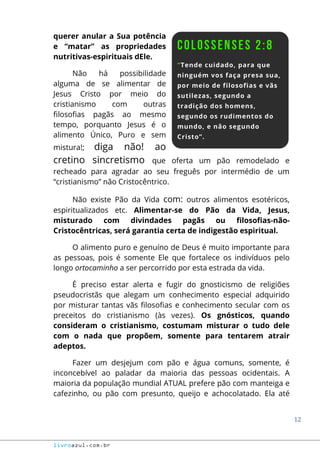 12
livroazul.com.br
querer anular a Sua potência
e “matar” as propriedades
nutritivas-espirituais dEle.
Não há possibilidade
alguma de se alimentar de
Jesus Cristo por meio do
cristianismo com outras
filosofias pagãs ao mesmo
tempo, porquanto Jesus é o
alimento Único, Puro e sem
mistura!; diga não! ao
cretino sincretismo que oferta um pão remodelado e
recheado para agradar ao seu freguês por intermédio de um
“cristianismo” não Cristocêntrico.
Não existe Pão da Vida com: outros alimentos esotéricos,
espiritualizados etc. Alimentar-se do Pão da Vida, Jesus,
misturado com divindades pagãs ou filosofias-não-
Cristocêntricas, será garantia certa de indigestão espiritual.
O alimento puro e genuíno de Deus é muito importante para
as pessoas, pois é somente Ele que fortalece os indivíduos pelo
longo ortocaminho a ser percorrido por esta estrada da vida.
É preciso estar alerta e fugir do gnosticismo de religiões
pseudocristãs que alegam um conhecimento especial adquirido
por misturar tantas vãs filosofias e conhecimento secular com os
preceitos do cristianismo (às vezes). Os gnósticos, quando
consideram o cristianismo, costumam misturar o tudo dele
com o nada que propõem, somente para tentarem atrair
adeptos.
Fazer um desjejum com pão e água comuns, somente, é
inconcebível ao paladar da maioria das pessoas ocidentais. A
maioria da população mundial ATUAL prefere pão com manteiga e
cafezinho, ou pão com presunto, queijo e achocolatado. Ela até
 