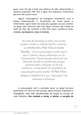 13
livroazul.com.br
gosta mais de pão X-Tudo com refresco da vida, desprezando o
alimento espiritual: Pão Vivo e Água Viva especiais; cristianismo
genuíno não é para fresco.
Alguns “mensageiros” do Evangelho entenderam isso, o
desejo destemperado e fermentado de muita gente e,
infelizmente, agora fazem de tudo para agradar aos seus clientes
da igreja. Eles oferecem pão com algum recheio não cristão ao
invés do Pão, tão somente, o Pão Vivo, Jesus. Lembre-se disto:
crente verdadeiro não é cliente.
No culto de domingo à noite, em muitas
igrejas cristãs no mundo inteiro, costuma-
se OFERECER o Pão Vivo à meia
banda... Pois se preocupam muito com o
que o “cliente” deseja alimentar-se. Os
“mensageiros” dessas igrejas oferecem um
Pão pela metade à membresia, porque
pensam sobre o freguês, se ele vai
continuar "comprando" do ministério na
segunda-feira pela manhã. O Pão Vivo,
Jesus, é inteiro! E é sem “manteiga”! de
domingo a domingo.
A preocupação com a aceitação social na igreja funciona
igualmente um freio de mão puxado, dessa maneira impedindo o
evangelho, sem viés secularizado, de chegar ao coração de
cada indivíduo. Uns mudam o cerne, o néctar, o coração do
 
