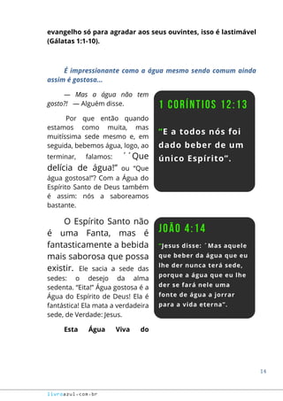 14
livroazul.com.br
evangelho só para agradar aos seus ouvintes, isso é lastimável
(Gálatas 1:1-10).
É impressionante como a água mesmo sendo comum ainda
assim é gostosa...
― Mas a água não tem
gosto?! ― Alguém disse.
Por que então quando
estamos como muita, mas
muitíssima sede mesmo e, em
seguida, bebemos água, logo, ao
terminar, falamos: ´´Que
delícia de água!” ou “Que
água gostosa!”? Com a Água do
Espírito Santo de Deus também
é assim: nós a saboreamos
bastante.
O Espírito Santo não
é uma Fanta, mas é
fantasticamente a bebida
mais saborosa que possa
existir. Ele sacia a sede das
sedes: o desejo da alma
sedenta. “Eita!” Água gostosa é a
Água do Espírito de Deus! Ela é
fantástica! Ela mata a verdadeira
sede, de Verdade: Jesus.
Esta Água Viva do
 