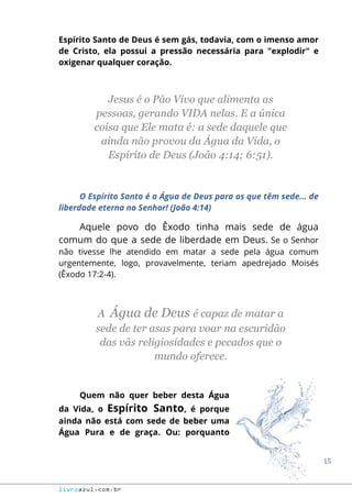 15
livroazul.com.br
Espírito Santo de Deus é sem gás, todavia, com o imenso amor
de Cristo, ela possui a pressão necessária para "explodir" e
oxigenar qualquer coração.
Jesus é o Pão Vivo que alimenta as
pessoas, gerando VIDA nelas. E a única
coisa que Ele mata é: a sede daquele que
ainda não provou da Água da Vida, o
Espírito de Deus (João 4:14; 6:51).
O Espírito Santo é a Água de Deus para os que têm sede... de
liberdade eterna no Senhor! (João 4:14)
Aquele povo do Êxodo tinha mais sede de água
comum do que a sede de liberdade em Deus. Se o Senhor
não tivesse lhe atendido em matar a sede pela água comum
urgentemente, logo, provavelmente, teriam apedrejado Moisés
(Êxodo 17:2-4).
A Água de Deus é capaz de matar a
sede de ter asas para voar na escuridão
das vãs religiosidades e pecados que o
mundo oferece.
Quem não quer beber desta Água
da Vida, o Espírito Santo, é porque
ainda não está com sede de beber uma
Água Pura e de graça. Ou: porquanto
 