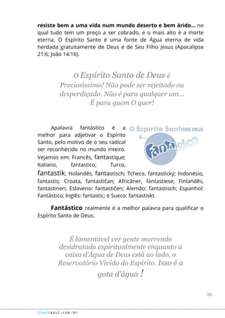 16
livroazul.com.br
resiste bem a uma vida num mundo deserto e bem árido... no
qual tudo tem um preço a ser cobrado, e o mais alto é a morte
eterna. O Espírito Santo é uma fonte de Água eterna de vida
herdada gratuitamente de Deus e de Seu Filho Jesus (Apocalipse
21:6; João 14:16).
O Espírito Santo de Deus é
Preciosíssimo! Não pode ser rejeitado ou
desperdiçado. Não é para qualquer um...
É para quem O quer!
Apalavra fantástico é a
melhor para adjetivar o Espírito
Santo, pelo motivo de o seu radical
ser reconhecido no mundo inteiro.
Vejamos em: Francês, fantastique;
Italiano, fantastico; Turco,
fantastik; Holandês, fantastisch; Tcheco, fantastický; Indonésio,
fantastis; Croata, fantastičan; Africâner, fantastiese; Finlandês,
fantastinen; Esloveno: fantastičen; Alemão: fantastisch; Espanhol:
Fantástico; Inglês: fantastic; e Sueco: fantastiskt.
Fantástico realmente é a melhor palavra para qualificar o
Espírito Santo de Deus.
É lamentável ver gente morrendo
desidratada espiritualmente enquanto a
caixa d'Água de Deus está ao lado, o
Reservatório Vívido do Espírito. Isso é a
gota d'água !
 