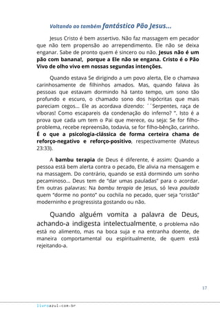 17
livroazul.com.br
Voltando ao também fantástico Pão Jesus...
Jesus Cristo é bem assertivo. Não faz massagem em pecador
que não tem propensão ao arrependimento. Ele não se deixa
enganar. Sabe de pronto quem é sincero ou não. Jesus não é um
pão com banana!, porque a Ele não se engana. Cristo é o Pão
Vivo de olho vivo em nossas segundas intenções.
Quando estava Se dirigindo a um povo alerta, Ele o chamava
carinhosamente de filhinhos amados. Mas, quando falava às
pessoas que estavam dormindo há tanto tempo, um sono tão
profundo e escuro, o chamado sono dos hipócritas que mais
pareciam cegos... Ele as acordava dizendo: ´´Serpentes, raça de
víboras! Como escapareis da condenação do inferno? ”. Isto é a
prova que cada um tem o Pai que merece, ou seja: Se for filho-
problema, recebe repreensão, todavia, se for filho-bênção, carinho.
É o que a psicologia-clássica de forma certeira chama de
reforço-negativo e reforço-positivo, respectivamente (Mateus
23:33).
A bambu terapia de Deus é diferente, é assim: Quando a
pessoa está bem alerta contra o pecado, Ele alivia na mensagem e
na massagem. Do contrário, quando se está dormindo um sonho
pecaminoso... Deus tem de “dar umas pauladas” para o acordar.
Em outras palavras: Na bambu terapia de Jesus, só leva paulada
quem “dorme no ponto” ou cochila no pecado, quer seja “cristão”
moderninho e progressista gostando ou não.
Quando alguém vomita a palavra de Deus,
achando-a indigesta intelectualmente, o problema não
está no alimento, mas na boca suja e na entranha doente, de
maneira comportamental ou espiritualmente, de quem está
rejeitando-a.
 
