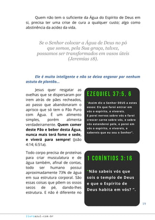 19
livroazul.com.br
Quem não tem o suficiente da Água do Espírito de Deus em
si, precisa ter uma crise de cura a qualquer custo; algo como
abstinência da acidez da vida.
Se o Senhor colocar a Água de Deus no pó
que somos, pela Sua graça, talvez,
possamos ser transformados em vasos úteis
(Jeremias 18).
Ele é muito inteligente e não se deixa enganar por nenhum
astuto de plantão...
Jesus quer resgatar as
ovelhas que se dispersaram por
irem atrás de pães recheados,
ao passo que abandonaram o
aprisco que só tem o Pão Puro
com Água. É um alimento
simples, porém alimenta
verdadeiramente. Quem comer
deste Pão e beber desta Água,
nunca mais terá fome e sede,
e viverá para sempre! (João
4:14; 6:51a).
Todo corpo precisa de proteínas
para criar musculatura e de
água também, afinal de contas,
todo ser humano possui
aproximadamente 73% de água
em sua estrutura corporal. São
essas coisas que põem os ossos
secos de pé, dando-lhes
estrutura. E não é diferente no
 