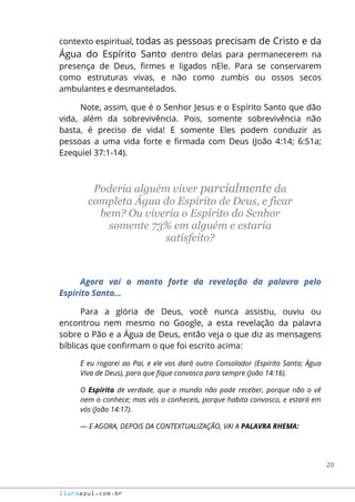 20
livroazul.com.br
contexto espiritual, todas as pessoas precisam de Cristo e da
Água do Espírito Santo dentro delas para permanecerem na
presença de Deus, firmes e ligados nEle. Para se conservarem
como estruturas vivas, e não como zumbis ou ossos secos
ambulantes e desmantelados.
Note, assim, que é o Senhor Jesus e o Espírito Santo que dão
vida, além da sobrevivência. Pois, somente sobrevivência não
basta, é preciso de vida! E somente Eles podem conduzir as
pessoas a uma vida forte e firmada com Deus (João 4:14; 6:51a;
Ezequiel 37:1-14).
Poderia alguém viver parcialmente da
completa Água do Espírito de Deus, e ficar
bem? Ou viveria o Espírito do Senhor
somente 73% em alguém e estaria
satisfeito?
Agora vai o manto forte da revelação da palavra pelo
Espírito Santo...
Para a glória de Deus, você nunca assistiu, ouviu ou
encontrou nem mesmo no Google, a esta revelação da palavra
sobre o Pão e a Água de Deus, então veja o que diz as mensagens
bíblicas que confirmam o que foi escrito acima:
E eu rogarei ao Pai, e ele vos dará outro Consolador (Espírito Santo; Água
Viva de Deus), para que fique convosco para sempre (João 14:16).
O Espírito de verdade, que o mundo não pode receber, porque não o vê
nem o conhece; mas vós o conheceis, porque habita convosco, e estará em
vós (João 14:17).
― E AGORA, DEPOIS DA CONTEXTUALIZAÇÃO, VAI A PALAVRA RHEMA:
 