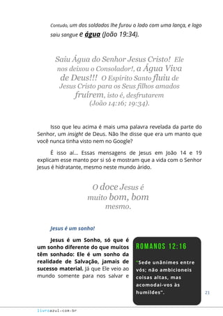 21
livroazul.com.br
Contudo, um dos soldados lhe furou o lado com uma lança, e logo
saiu sangue e água (João 19:34).
Saiu Água do Senhor Jesus Cristo! Ele
nos deixou o Consolador!, a Água Viva
de Deus!!! O Espírito Santo fluiu de
Jesus Cristo para os Seus filhos amados
fruírem, isto é, desfrutarem
(João 14:16; 19:34).
Isso que leu acima é mais uma palavra revelada da parte do
Senhor, um insight de Deus. Não lhe disse que era um manto que
você nunca tinha visto nem no Google?
É isso aí... Essas mensagens de Jesus em João 14 e 19
explicam esse manto por si só e mostram que a vida com o Senhor
Jesus é hidratante, mesmo neste mundo árido.
O doce Jesus é
muito bom, bom
mesmo.
Jesus é um sonho!
Jesus é um Sonho, só que é
um sonho diferente do que muitos
têm sonhado: Ele é um sonho da
realidade de Salvação, jamais de
sucesso material. Já que Ele veio ao
mundo somente para nos salvar e
 