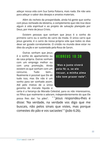 22
livroazul.com.br
adoçar nossa vida com Sua Santa Palavra, mais nada. Ele não veio
para adoçar o sabor dos desejos e anseios materiais.
Além do recheio da prosperidade, ainda há gente que sonha
com Jesus recheado da idolatria, o complemento que não traz doce
algum à vida espiritual e ao projeto de salvação planejado por
Deus, por meio de Jesus Cristo.
Existem pessoas que sonham que Jesus é o sonho do
primeiro carro ou o sonho do carro da moda. O único carro que
Jesus garante, é o carro da nossa própria vida que todos os dias
deve ser guiado corretamente. O cristão no mundo deve estar no
óleo da unção e ser sustentado pela Rosa de Saron.
Outras sonham que Jesus
é o sonho do apartamento ou
da casa própria. Outras sonham
com um emprego melhor ou
com uma promoção. Ainda
existem os que sonham com um
concurso. Tudo bem...
Realmente é possível que Ele dê
tudo isso, mas Ele não é um
sonho para ser sonhado assim.
Até pelo motivo de a única
garantia de morada líquida e
certa é a herança da Morada Celestial, para os não interesseiros,
os filhos que realmente o adoram, independentemente do que Ele
possa lhes dar: “os pães”. ´´Jesus respondeu-lhes e
disse: ‘Na verdade, na verdade vos digo que me
buscais, não pelos sinais que vistes, mas porque
comestes do pão e vos saciastes’ ” (João 6:26).
 