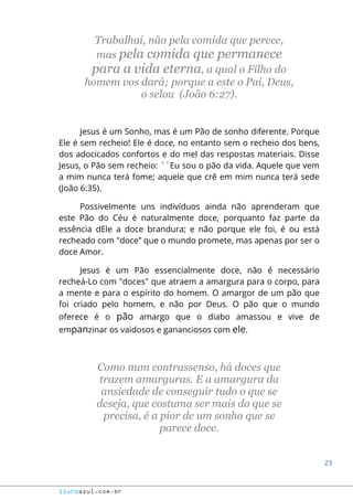 23
livroazul.com.br
Trabalhai, não pela comida que perece,
mas pela comida que permanece
para a vida eterna, a qual o Filho do
homem vos dará; porque a este o Pai, Deus,
o selou (João 6:27).
Jesus é um Sonho, mas é um Pão de sonho diferente. Porque
Ele é sem recheio! Ele é doce, no entanto sem o recheio dos bens,
dos adocicados confortos e do mel das respostas materiais. Disse
Jesus, o Pão sem recheio: ´´Eu sou o pão da vida. Aquele que vem
a mim nunca terá fome; aquele que crê em mim nunca terá sede
(João 6:35).
Possivelmente uns indivíduos ainda não aprenderam que
este Pão do Céu é naturalmente doce, porquanto faz parte da
essência dEle a doce brandura; e não porque ele foi, é ou está
recheado com "doce” que o mundo promete, mas apenas por ser o
doce Amor.
Jesus é um Pão essencialmente doce, não é necessário
recheá-Lo com "doces" que atraem a amargura para o corpo, para
a mente e para o espírito do homem. O amargor de um pão que
foi criado pelo homem, e não por Deus. O pão que o mundo
oferece é o pão amargo que o diabo amassou e vive de
empanzinar os vaidosos e gananciosos com ele.
Como num contrassenso, há doces que
trazem amarguras. E a amargura da
ansiedade de conseguir tudo o que se
deseja, que costuma ser mais do que se
precisa, é a pior de um sonho que se
parece doce.
 