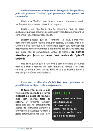 24
livroazul.com.br
Cuidado com o neo evangelho da Teologia da Prosperidade,
pois ele promete “sonhos” que geralmente não podem ser
consumidos...
Idealizar o Pão Puro que desceu do céu como um recheado
sonho para se consumir coisas, é um engano.
Cristo é um Pão Puro, não Se mistura e nem Se deixa
misturar. E por que algumas pessoas, por vezes, tentam misturá-Lo
com um X-Tudo(!!!) da prosperidade?
Existem pessoas que se ´´rendem´´ a Jesus, o Pão Vivo,
pensando em algum recheio que, por ocasião, Ele possa lhes dar.
Cristo é o Pão Puro que não tem recheio algum para fornecer aos
desavisados novos convertidos e até mesmo aos cristãos barbados
que ainda não se converteram. Afinal de Contas, ou somos
atraídos por Jesus ou pelos doze cestos de "pães"?
(João 6).
Não se esqueça que o Pão Vivo é sem o recheio de outros
deuses e sem o recheio dos bens materiais. Porque a fé cristã
conduz somente à Deus, ao Seu Filho Jesus e ao Espírito Santo, e
não aos patrimônios ou à idolatria.
É um erro se alimentar do Pão Vivo, Jesus, pensando na
possibilidade de algum recheio ou fermento...
O fermento deixa o pão
visivelmente inchado de forma
material ao gosto do freguês,
mas com imensa falta de
sabor... O fermento também
deixa um oco no entendimento
acerca do evangelho genuíno e
um vazio espiritual que não tem o
gosto agradável do Pão Vivo Puro,
 