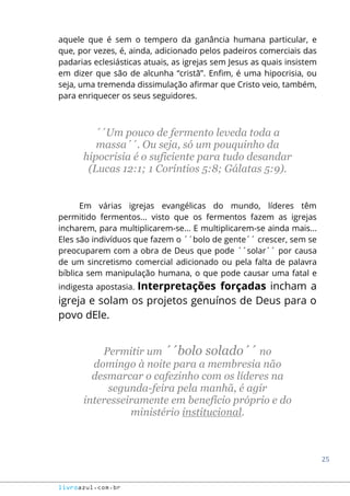 25
livroazul.com.br
aquele que é sem o tempero da ganância humana particular, e
que, por vezes, é, ainda, adicionado pelos padeiros comerciais das
padarias eclesiásticas atuais, as igrejas sem Jesus as quais insistem
em dizer que são de alcunha “cristã”. Enfim, é uma hipocrisia, ou
seja, uma tremenda dissimulação afirmar que Cristo veio, também,
para enriquecer os seus seguidores.
´´Um pouco de fermento leveda toda a
massa´´. Ou seja, só um pouquinho da
hipocrisia é o suficiente para tudo desandar
(Lucas 12:1; 1 Coríntios 5:8; Gálatas 5:9).
Em várias igrejas evangélicas do mundo, líderes têm
permitido fermentos... visto que os fermentos fazem as igrejas
incharem, para multiplicarem-se... E multiplicarem-se ainda mais...
Eles são indivíduos que fazem o ´´bolo de gente´´ crescer, sem se
preocuparem com a obra de Deus que pode ´´solar´´ por causa
de um sincretismo comercial adicionado ou pela falta de palavra
bíblica sem manipulação humana, o que pode causar uma fatal e
indigesta apostasia. Interpretações forçadas incham a
igreja e solam os projetos genuínos de Deus para o
povo dEle.
Permitir um ´´bolo solado´´ no
domingo à noite para a membresia não
desmarcar o cafezinho com os líderes na
segunda-feira pela manhã, é agir
interesseiramente em benefício próprio e do
ministério institucional.
 