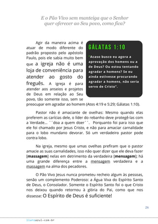 26
livroazul.com.br
E o Pão Vivo sem manteiga que o Senhor
quer oferecer ao Seu povo, como fica?
Agir da maneira acima é
atuar de modo diferente do
padrão proposto pelo apóstolo
Paulo, pois ele sabia muito bem
que a igreja não é uma
loja de conveniência para
atender ao gosto do
freguês. A igreja é para
atender aos anseios e projetos
de Deus em relação ao Seu
povo, tão somente isso, sem se
preocupar em agradar ao homem (Atos 4:19 e 5:29; Gálatas 1:10).
Pastor não é amaciante de ovelhas: Mesmo quando elas
preferem as carícias dele, o líder do rebanho deve protegê-las com
a Verdade... ´´doa a quem doer´´. Porquanto foi para isso que
ele foi chamado por Jesus Cristo, e não para amaciar carnalidade
para o lobo mundano devorar. Só um verdadeiro pastor pode
contra lobo.
Na igreja, mesmo que umas ovelhas prefiram que o pastor
amacie as suas carnalidades, isso não quer dizer que ele deva fazer
[massagem] nelas em detrimento da verdadeira [mensagem]; há
uma grande diferença entre a mensagem verdadeira e a
massagem na alma dos pecadores.
O Pão Vivo Jesus nunca prometeu recheio algum às pessoas,
senão um complemento Poderoso: a Água Viva do Espírito Santo
de Deus, o Consolador. Somente o Espírito Santo foi o que Cristo
nos deixou quando retornou à glória do Pai, como que nos
dissesse: O Espírito de Deus é suficiente!
 