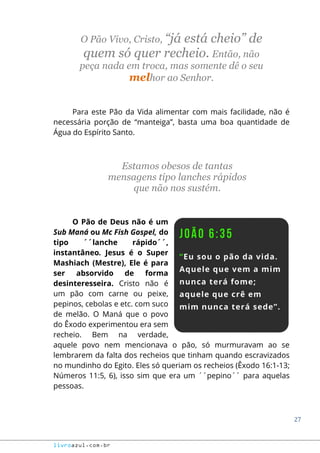 27
livroazul.com.br
O Pão Vivo, Cristo, “já está cheio” de
quem só quer recheio. Então, não
peça nada em troca, mas somente dê o seu
melhor ao Senhor.
Para este Pão da Vida alimentar com mais facilidade, não é
necessária porção de “manteiga”, basta uma boa quantidade de
Água do Espírito Santo.
Estamos obesos de tantas
mensagens tipo lanches rápidos
que não nos sustém.
O Pão de Deus não é um
Sub Maná ou Mc Fish Gospel, do
tipo ´´lanche rápido´´,
instantâneo. Jesus é o Super
Mashiach (Mestre), Ele é para
ser absorvido de forma
desinteresseira. Cristo não é
um pão com carne ou peixe,
pepinos, cebolas e etc. com suco
de melão. O Maná que o povo
do Êxodo experimentou era sem
recheio. Bem na verdade,
aquele povo nem mencionava o pão, só murmuravam ao se
lembrarem da falta dos recheios que tinham quando escravizados
no mundinho do Egito. Eles só queriam os recheios (Êxodo 16:1-13;
Números 11:5, 6), isso sim que era um ´´pepino´´ para aquelas
pessoas.
 