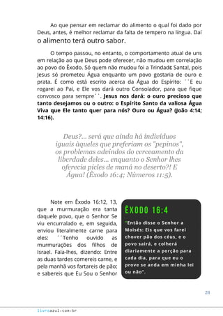 28
livroazul.com.br
Ao que pensar em reclamar do alimento o qual foi dado por
Deus, antes, é melhor reclamar da falta de tempero na língua. Daí
o alimento terá outro sabor.
O tempo passou, no entanto, o comportamento atual de uns
em relação ao que Deus pode oferecer, não mudou em correlação
ao povo do Êxodo. Só quem não mudou foi a Trindadɛ Santa!, pois
Jesus só prometeu Água enquanto um povo gostaria de ouro e
prata. É como está escrito acerca da Água do Espírito: ´´E eu
rogarei ao Pai, e Ele vos dará outro Consolador, para que fique
convosco para sempre´´. Jesus nos dará: o ouro precioso que
tanto desejamos ou o outro: o Espírito Santo da valiosa Água
Viva que Ele tanto quer para nós? Ouro ou Água? (João 4:14;
14:16).
Deus?... será que ainda há indivíduos
iguais àqueles que preferiam os "pepinos",
os problemas advindos do cerceamento da
liberdade deles... enquanto o Senhor lhes
oferecia picles de maná no deserto?! E
Água! (Êxodo 16:4; Números 11:5).
Note em Êxodo 16:12, 13,
que a murmuração era tanta
daquele povo, que o Senhor Se
viu encurralado e, em seguida,
enviou literalmente carne para
eles: ´´Tenho ouvido as
murmurações dos filhos de
Israel. Fala-lhes, dizendo: Entre
as duas tardes comereis carne, e
pela manhã vos fartareis de pão;
e sabereis que Eu Sou o Senhor
 