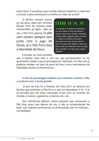 29
livroazul.com.br
vosso Deus. E aconteceu que à tarde subiram codornas, e cobriram
o arraial; e pela manhã jazia o orvalho ao redor do arraial”.
O Senhor sempre enviou
ao seu povo, pães sem recheios
(Êxodo 16:4). Os recheios estão
relacionados ao Egito... Mas ao
céu, o Pão Puro apenas. O pão
com recheio sempre vem
junto com o jugo de
Faraó, já o Pão Puro leva
à liberdade de Deus.
Contudo, eu creio também
que o Senhor dará leite e mel aos que perseverarem na fé,
igualmente Calebe e Josué prosseguiram fielmente. Os fiéis sim (!)
poderão receber um plus da parte de Deus como recompensa da
fidelidade, porém os interesseiros...
A lista de personagens bíblicos que tentaram rechear o Pão,
e se deram mal, é muito grande...
O pior da lista foi o Nicolau. Em Atos 6:2-7 se observa um
Nicolau que conheceu o Pão Puro, e que em Apocalipse 2:14, 15 já
se percebe que ele tinha misturado Cristo com os recheios do
mundo: a luxúria, a ganância, a mentira, etc., etc.
Nas referências bíblicas, vemos pessoas que rechearam o
Pão Vivo, Jesus, que desceu do céu, e não se arrependeram de
fazer isso, todavia continuaram se lambuzando com os recheios...
carnalidades.
 
