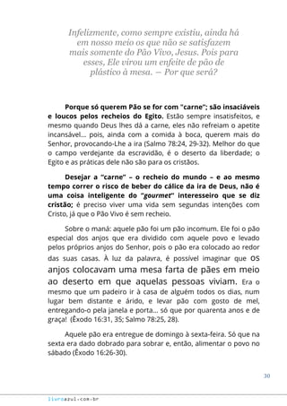 30
livroazul.com.br
Infelizmente, como sempre existiu, ainda há
em nosso meio os que não se satisfazem
mais somente do Pão Vivo, Jesus. Pois para
esses, Ele virou um enfeite de pão de
plástico à mesa. ― Por que será?
Porque só querem Pão se for com "carne”; são insaciáveis
e loucos pelos recheios do Egito. Estão sempre insatisfeitos, e
mesmo quando Deus lhes dá a carne, eles não refreiam o apetite
incansável... pois, ainda com a comida à boca, querem mais do
Senhor, provocando-Lhe a ira (Salmo 78:24, 29-32). Melhor do que
o campo verdejante da escravidão, é o deserto da liberdade; o
Egito e as práticas dele não são para os cristãos.
Desejar a “carne” – o recheio do mundo – e ao mesmo
tempo correr o risco de beber do cálice da ira de Deus, não é
uma coisa inteligente do “gourmet“ interesseiro que se diz
cristão; é preciso viver uma vida sem segundas intenções com
Cristo, já que o Pão Vivo é sem recheio.
Sobre o maná: aquele pão foi um pão incomum. Ele foi o pão
especial dos anjos que era dividido com aquele povo e levado
pelos próprios anjos do Senhor, pois o pão era colocado ao redor
das suas casas. À luz da palavra, é possível imaginar que os
anjos colocavam uma mesa farta de pães em meio
ao deserto em que aquelas pessoas viviam. Era o
mesmo que um padeiro ir à casa de alguém todos os dias, num
lugar bem distante e árido, e levar pão com gosto de mel,
entregando-o pela janela e porta... só que por quarenta anos e de
graça! (Êxodo 16:31, 35; Salmo 78:25, 28).
Aquele pão era entregue de domingo à sexta-feira. Só que na
sexta era dado dobrado para sobrar e, então, alimentar o povo no
sábado (Êxodo 16:26-30).
 