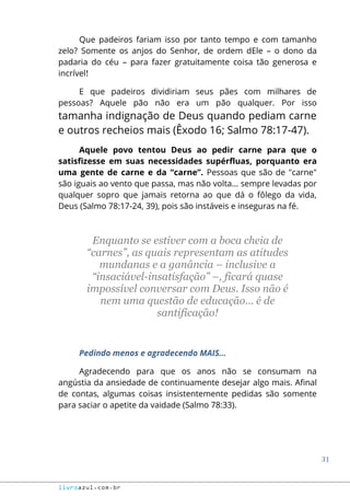 31
livroazul.com.br
Que padeiros fariam isso por tanto tempo e com tamanho
zelo? Somente os anjos do Senhor, de ordem dEle – o dono da
padaria do céu – para fazer gratuitamente coisa tão generosa e
incrível!
E que padeiros dividiriam seus pães com milhares de
pessoas? Aquele pão não era um pão qualquer. Por isso
tamanha indignação de Deus quando pediam carne
e outros recheios mais (Êxodo 16; Salmo 78:17-47).
Aquele povo tentou Deus ao pedir carne para que o
satisfizesse em suas necessidades supérfluas, porquanto era
uma gente de carne e da “carne”. Pessoas que são de "carne"
são iguais ao vento que passa, mas não volta... sempre levadas por
qualquer sopro que jamais retorna ao que dá o fôlego da vida,
Deus (Salmo 78:17-24, 39), pois são instáveis e inseguras na fé.
Enquanto se estiver com a boca cheia de
“carnes”, as quais representam as atitudes
mundanas e a ganância – inclusive a
“insaciável-insatisfação” –, ficará quase
impossível conversar com Deus. Isso não é
nem uma questão de educação... é de
santificação!
Pedindo menos e agradecendo MAIS...
Agradecendo para que os anos não se consumam na
angústia da ansiedade de continuamente desejar algo mais. Afinal
de contas, algumas coisas insistentemente pedidas são somente
para saciar o apetite da vaidade (Salmo 78:33).
 