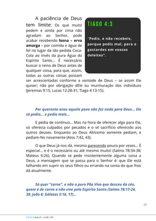 32
livroazul.com.br
A paciência de Deus
tem limite: Os que muito
pedem e ainda por cima não
agradam ao Senhor, pode
acabar recebendo losna – erva
amarga – por comida e água de
fel no lugar da tão pedida Coca-
Cola ao invés da pura Água do
Espírito Santo... É necessário
buscar o reino de Deus antes de
qualquer coisa, para que, assim,
todas as outras coisas possam
ser acrescentadas conforme a vontade de Deus – se assim Ele
quiser; não por obrigação dEle ou murmuração dos indivíduos
(Jeremias 9:15; Lucas 12:28-31; Tiago 4:13-15).
Por quarenta anos aquele povo não fez nada para Deus... Ele
só pedia... e pedia mais...
E pedia de contínuo... Mas na hora de oferecer algo para Ele,
só oferecia culpados por pecados e o vil sacrifício oferecido aos
outros deuses. Enquanto ao Deus Altíssimo somente pediam, e
pediam-No novamente (Atos 7:42, 43).
O que Deus já nos dá, mesmo parecendo pouco por vezes... É
especial... e é o necessário ou até mesmo muito! (Salmo 78:34-38;
Mateus 6:26). Quando se pede insistentemente alguma coisa a
Deus, a mensagem que se passa para o Senhor é: que Ele está
falhando em suprir os seus filhos ou errando na conta do que lhos
dá atualmente.
Só quer “carne”, e não o puro Pão Vivo que desceu do céu,
quem é de carne e não vive pelo Espírito Santo (Salmo 78:17-24,
39; João 6; Gálatas 5:16, 17)...
 