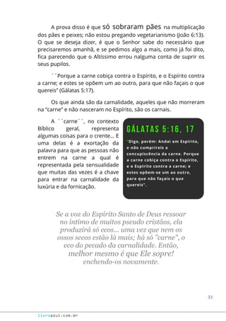 33
livroazul.com.br
A prova disso é que só sobraram pães na multiplicação
dos pães e peixes; não estou pregando vegetarianismo (João 6:13).
O que se deseja dizer, é que o Senhor sabe do necessário que
precisaremos amanhã, e se pedimos algo a mais, como já foi dito,
fica parecendo que o Altíssimo errou nalguma conta de suprir os
seus pupilos.
´´Porque a carne cobiça contra o Espírito, e o Espírito contra
a carne; e estes se opõem um ao outro, para que não façais o que
quereis” (Gálatas 5:17).
Os que ainda são da carnalidade, aqueles que não morreram
na “carne” e não nasceram no Espírito, são os carnais.
A ´´carne´´, no contexto
Bíblico geral, representa
algumas coisas para o crente... E
uma delas é a exortação da
palavra para que as pessoas não
entrem na carne a qual é
representada pela sensualidade
que muitas das vezes é a chave
para entrar na carnalidade da
luxúria e da fornicação.
Se a voz do Espírito Santo de Deus ressoar
no íntimo de muitos pseudo cristãos, ela
produzirá só ecos... uma vez que nem os
ossos secos estão lá mais; há só "carne", o
eco do pecado da carnalidade. Então,
melhor mesmo é que Ele sopre!
enchendo-os novamente.
 