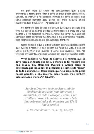 34
livroazul.com.br
Foi por meio da chave da sensualidade que: Balaão
encontrou a forma para fazer o povo de Deus pecar contra o seu
Senhor, ao instruir o rei Balaque, inimigo do povo de Deus, que
seria possível derrotar essa gente por meio daquela chave
(Números 25:1-4; Judas 1:11; Apocalipse 2:14).
Foi também pelo pecado da lascívia que aquela geração que
vivia na época de Esdras perdeu a intimidade e a graça de Deus
(Esdras 9 e 10; Neemias 1). Pois é... “estar na carne” não significa
somente estar envolvido na ganância e no sincretismo religioso,
mas estar relacionado com a sensualidade também.
Nesse sentido é que a Bíblia também exorta as pessoas para
que evitem a “carne” e que bebam da Água da Vida, o Espírito
Santo do Senhor que purifica a alma dos viventes. Pois, “se
vivemos em Espírito, andemos também em Espírito” (Gálatas 5:25).
Viver somente na Água do Espírito é o mínimo que se
deve fazer por Aquele que amou o mundo de tal maneira que
não poupou Seu Unigênito Querido e Amado Jesus, O
entregando por todos nós, os pecadores de carne e da “carne”
de todo o mundo. Ele, Jesus Cristo, que “é a propiciação pelos
nossos pecados, e não somente pelos nossos, mas também
pelos de todo o mundo” (1 João 2:2).
Servir a Deus em tudo no Seu caminho,
obedecendo aos Seus mandamentos e
amando-O de todo o coração e alma, é um
privilégio para os humildes, que num belo
dia serão exaltados da maneira que Ele já
havia predito
(Deuteronômio 10:12; 11:13, 22, 25).
 