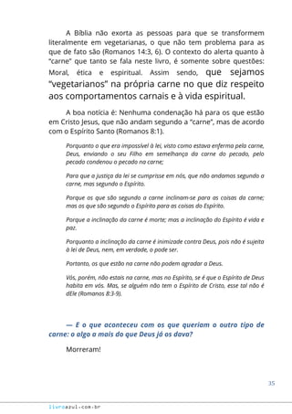 35
livroazul.com.br
A Bíblia não exorta as pessoas para que se transformem
literalmente em vegetarianas, o que não tem problema para as
que de fato são (Romanos 14:3, 6). O contexto do alerta quanto à
“carne” que tanto se fala neste livro, é somente sobre questões:
Moral, ética e espiritual. Assim sendo, que sejamos
“vegetarianos” na própria carne no que diz respeito
aos comportamentos carnais e à vida espiritual.
A boa notícia é: Nenhuma condenação há para os que estão
em Cristo Jesus, que não andam segundo a “carne”, mas de acordo
com o Espírito Santo (Romanos 8:1).
Porquanto o que era impossível à lei, visto como estava enferma pela carne,
Deus, enviando o seu Filho em semelhança da carne do pecado, pelo
pecado condenou o pecado na carne;
Para que a justiça da lei se cumprisse em nós, que não andamos segundo a
carne, mas segundo o Espírito.
Porque os que são segundo a carne inclinam-se para as coisas da carne;
mas os que são segundo o Espírito para as coisas do Espírito.
Porque a inclinação da carne é morte; mas a inclinação do Espírito é vida e
paz.
Porquanto a inclinação da carne é inimizade contra Deus, pois não é sujeita
à lei de Deus, nem, em verdade, o pode ser.
Portanto, os que estão na carne não podem agradar a Deus.
Vós, porém, não estais na carne, mas no Espírito, se é que o Espírito de Deus
habita em vós. Mas, se alguém não tem o Espírito de Cristo, esse tal não é
dEle (Romanos 8:3-9).
― E o que aconteceu com os que queriam o outro tipo de
carne: o algo a mais do que Deus já os dava?
Morreram!
 