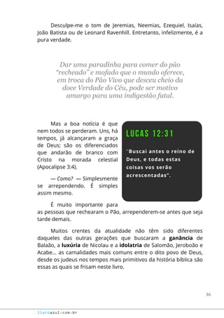 36
livroazul.com.br
Desculpe-me o tom de Jeremias, Neemias, Ezequiel, Isaías,
João Batista ou de Leonard Ravenhill. Entretanto, infelizmente, é a
pura verdade.
Dar uma paradinha para comer do pão
“recheado” e mofado que o mundo oferece,
em troca do Pão Vivo que desceu cheio da
doce Verdade do Céu, pode ser motivo
amargo para uma indigestão fatal.
Mas a boa notícia é que
nem todos se perderam. Uns, há
tempos, já alcançaram a graça
de Deus; são os diferenciados
que andarão de branco com
Cristo na morada celestial
(Apocalipse 3:4).
― Como? ― Simplesmente
se arrependendo. É simples
assim mesmo.
É muito importante para
as pessoas que rechearam o Pão, arrependerem-se antes que seja
tarde demais.
Muitos crentes da atualidade não têm sido diferentes
daqueles das outras gerações que buscaram a ganância de
Balaão, a luxúria de Nicolau e a idolatria de Salomão, Jeroboão e
Acabe... as carnalidades mais comuns entre o dito povo de Deus,
desde os judeus nos tempos mais primitivos da história bíblica são
essas as quais se frisam neste livro.
 