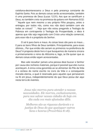 38
livroazul.com.br
cotidiana-desinteresseira a Deus e pela presença constante do
Espírito Santo. Pois as demais coisas serão acrescentadas, também
é uma promessa de Deus (Lucas 12:31). Aos que se santificam a
Deus, eu também creio na promessa da palavra em Romanos 8:32:
´´Aquele que nem mesmo a seu próprio Filho poupou, antes o
entregou por todos nós, como nos não dará também com ele
todas as coisas? ´´. Veja que não estou pregando a Teologia da
Pobreza em contraponto à Teologia da Prosperidade, a ideia é
apenas que não seja negociado com Cristo uma relação comercial,
pois esse não é o propósito do Senhor.
O sol é para bons e maus. As coisas boas são para os maus...
E para os bons filhos de Deus também. Principalmente, para esses
últimos... Por que então não seriam os primeiros na preferência de
Deus? A proposta deste livro é que busquemos de maneira sincera
e primeiramente o reino do Altíssimo e, logo, se Ele quiser que as
demais coisas então sejam acrescentadas.
Mas vale ressaltar: Jamais uma pessoa deve buscar o Senhor
por causa dos recheios materiais, porque é possível que eles nunca
aconteçam. A única coisa garantida ao se alimentar do Pão da Vida
é a certeza do nome escrito no Livro da Vida e a consequente
morada eterna, a qual é reservada para aqueles que perseveram
na fé em Jesus, independentemente do que Deus possa dar aqui
nesta terra de viventes.
Jesus não morreu para atender a nossas
necessidades. Ele morreu, exclusivamente,
para nos salvar nessas cidades de hoje em
dia cada vez mais afastadas dEle.
Melhores são as riquezas duráveis e a
justiça de Deus do que quaisquer outros
bens e honras (Provérbios 8:18).
 