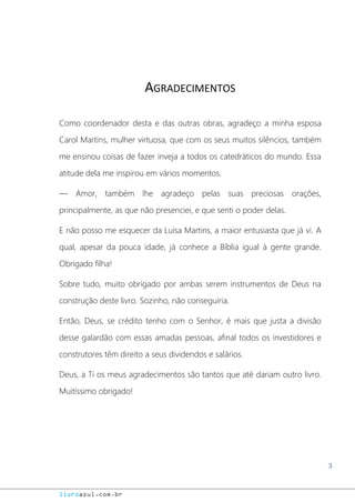 3
livroazul.com.br
AGRADECIMENTOS
Como coordenador desta e das outras obras, agradeço a minha esposa
Carol Martins, mulher virtuosa, que com os seus muitos silêncios, também
me ensinou coisas de fazer inveja a todos os catedráticos do mundo. Essa
atitude dela me inspirou em vários momentos.
― Amor, também lhe agradeço pelas suas preciosas orações,
principalmente, as que não presenciei, e que senti o poder delas.
E não posso me esquecer da Luísa Martins, a maior entusiasta que já vi. A
qual, apesar da pouca idade, já conhece a Bíblia igual à gente grande.
Obrigado filha!
Sobre tudo, muito obrigado por ambas serem instrumentos de Deus na
construção deste livro. Sozinho, não conseguiria.
Então, Deus, se crédito tenho com o Senhor, é mais que justa a divisão
desse galardão com essas amadas pessoas, afinal todos os investidores e
construtores têm direito a seus dividendos e salários.
Deus, a Ti os meus agradecimentos são tantos que até dariam outro livro.
Muitíssimo obrigado!
 