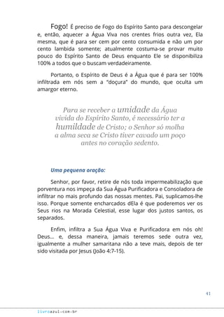 41
livroazul.com.br
Fogo! É preciso de Fogo do Espírito Santo para descongelar
e, então, aquecer a Água Viva nos crentes frios outra vez, Ela
mesma, que é para ser cem por cento consumida e não um por
cento lambida somente; atualmente costuma-se provar muito
pouco do Espírito Santo de Deus enquanto Ele se disponibiliza
100% a todos que o buscam verdadeiramente.
Portanto, o Espírito de Deus é a Água que é para ser 100%
infiltrada em nós sem a “doçura” do mundo, que oculta um
amargor eterno.
Para se receber a umidade da Água
vivida do Espírito Santo, é necessário ter a
humildade de Cristo; o Senhor só molha
a alma seca se Cristo tiver cavado um poço
antes no coração sedento.
Uma pequena oração:
Senhor, por favor, retire de nós toda impermeabilização que
porventura nos impeça da Sua Água Purificadora e Consoladora de
infiltrar no mais profundo das nossas mentes. Pai, suplicamos-lhe
isso. Porque somente encharcados dEla é que poderemos ver os
Seus rios na Morada Celestial, esse lugar dos justos santos, os
separados.
Enfim, infiltra a Sua Água Viva e Purificadora em nós oh!
Deus... e, dessa maneira, jamais teremos sede outra vez,
igualmente a mulher samaritana não a teve mais, depois de ter
sido visitada por Jesus (João 4:7-15).
 