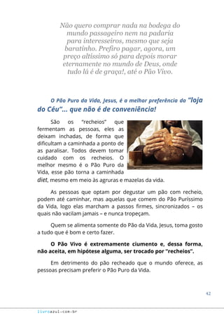 42
livroazul.com.br
Não quero comprar nada na bodega do
mundo passageiro nem na padaria
para interesseiros, mesmo que seja
baratinho. Prefiro pagar, agora, um
preço altíssimo só para depois morar
eternamente no mundo de Deus, onde
tudo lá é de graça!, até o Pão Vivo.
O Pão Puro da Vida, Jesus, é a melhor preferência da “loja
do Céu”... que não é de conveniência!
São os “recheios” que
fermentam as pessoas, eles as
deixam inchadas, de forma que
dificultam a caminhada a ponto de
as paralisar. Todos devem tomar
cuidado com os recheios. O
melhor mesmo é o Pão Puro da
Vida, esse pão torna a caminhada
diet, mesmo em meio às agruras e mazelas da vida.
As pessoas que optam por degustar um pão com recheio,
podem até caminhar, mas aquelas que comem do Pão Puríssimo
da Vida, logo elas marcham a passos firmes, sincronizados – os
quais não vacilam jamais – e nunca tropeçam.
Quem se alimenta somente do Pão da Vida, Jesus, toma gosto
a tudo que é bom e certo fazer.
O Pão Vivo é extremamente ciumento e, dessa forma,
não aceita, em hipótese alguma, ser trocado por “recheios”.
Em detrimento do pão recheado que o mundo oferece, as
pessoas precisam preferir o Pão Puro da Vida.
 