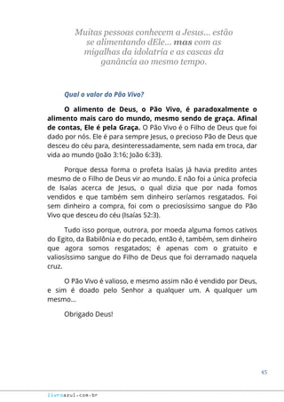 45
livroazul.com.br
Muitas pessoas conhecem a Jesus... estão
se alimentando dEle... mas com as
migalhas da idolatria e as cascas da
ganância ao mesmo tempo.
Qual o valor do Pão Vivo?
O alimento de Deus, o Pão Vivo, é paradoxalmente o
alimento mais caro do mundo, mesmo sendo de graça. Afinal
de contas, Ele é pela Graça. O Pão Vivo é o Filho de Deus que foi
dado por nós. Ele é para sempre Jesus, o precioso Pão de Deus que
desceu do céu para, desinteressadamente, sem nada em troca, dar
vida ao mundo (João 3:16; João 6:33).
Porque dessa forma o profeta Isaías já havia predito antes
mesmo de o Filho de Deus vir ao mundo. E não foi a única profecia
de Isaías acerca de Jesus, o qual dizia que por nada fomos
vendidos e que também sem dinheiro seríamos resgatados. Foi
sem dinheiro a compra, foi com o preciosíssimo sangue do Pão
Vivo que desceu do céu (Isaías 52:3).
Tudo isso porque, outrora, por moeda alguma fomos cativos
do Egito, da Babilônia e do pecado, então é, também, sem dinheiro
que agora somos resgatados; é apenas com o gratuito e
valiosíssimo sangue do Filho de Deus que foi derramado naquela
cruz.
O Pão Vivo é valioso, e mesmo assim não é vendido por Deus,
e sim é doado pelo Senhor a qualquer um. A qualquer um
mesmo...
Obrigado Deus!
 